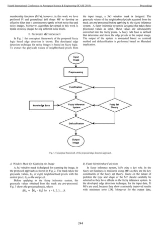 membership functions (MFs), however, in this work we have
preferred Pi and generalized bell shape MF to develop an
effective filter that is convenient to apply to both noise free and
noisy images. Moreover, algorithm developed in this work is
tested on noisy images having different noise levels.
II. PROPOSED METHODOLOGY
In Fig. 1 the conceptual framework of the proposed fuzzy
logic based edge detection is shown. The developed edge
detection technique for noisy images is based on fuzzy logic.
To extract the greyscale values of neighborhood pixels from
the input image, a 3x3 window mask is designed. The
grayscale values of the neighborhood pixels acquired from the
mask are pre-processed before applying to the fuzzy inference
system. A fuzzy inference system is designed that takes these
processed values as input. These values are subsequently
converted into the fuzzy plane. A fuzzy rule base is defined
that determine and show the edge pixels in the output image.
The output of the system is computed based on centroid
method and defuzzification is performed based on Mamdani
implication.
Fig. 1. Conceptual framework of the proposed edge detection approach.
A. Window Mask for Scanning the Image
A 3x3 window mask is designed for scanning the image, in
the proposed approach as shown in Fig. 2. The mask takes the
grayscale values, of eight neighbourhood pixels with the
central pixel, as the out pixel.
Before applying to the fuzzy inference system, the
grayscale values obtained from the mask are pre-processed.
Fig. 3 shows the processed mask, where
– for x = 1, 2, 3,…,8.
B. Fuzzy Membership Functions
In fuzzy inference system, MFs play a key role. In the
fuzzy set fuzziness is measured using MFs as they are the key
constituents of the fuzzy set theory. Based on the nature of
problem the type and shape of the MF should carefully be
selected as they have effects on the fuzzy inference system. In
the developed edge detection technique, for the input data, Pi
MFs are used, because they show reasonably improved results
with minimum error [24]. Moreover for the output data,
244
Fourth International Conference on Aerospace Science & Engineering (ICASE 2015) Proceedings
 