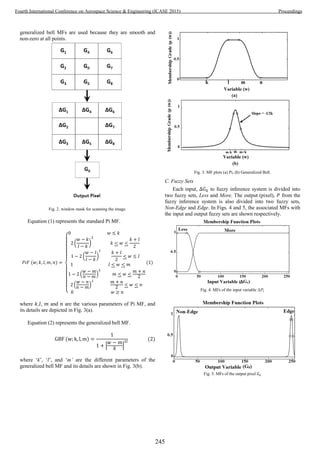 generalized bell MFs are used because they are smooth and
non-zero at all points.
Fig. 2. window mask for scanning the image.
Equation (1) represents the standard Pi MF.
{
( )
( )
( )
( )
1
where , , and are the various parameters of Pi MF, and
its details are depicted in Fig. 3(a).
Equation (2) represents the generalized bell MF.
| |
2
where ‘k’, ‘l’, and ‘m’ are the different parameters of the
generalized bell MF and its details are shown in Fig. 3(b).
Fig. 3. MF plots (a) Pi, (b) Generalized Bell.
C. Fuzzy Sets
Each input, to fuzzy inference system is divided into
two fuzzy sets, Less and More. The output (pixel), from the
fuzzy inference system is also divided into two fuzzy sets,
Non-Edge and Edge. In Figs. 4 and 5, the associated MFs with
the input and output fuzzy sets are shown respectively.
Fig. 4. MFs of the input variable ∆Pj.
Fig. 5. MFs of the output pixel
245
Fourth International Conference on Aerospace Science & Engineering (ICASE 2015) Proceedings
 