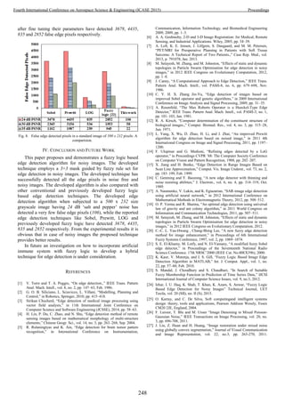 after fine tuning their parameters have detected 3678, 4435,
835 and 2852 false edge pixels respectively.
Fig. 8. False edge detected pixels in a standard image of 500 x 232 pixels: A
comparision.
IV. CONCLUSION AND FUTURE WORK
This paper proposes and demonstrates a fuzzy logic based
edge detection algorithm for noisy images. The developed
technique employs a 3×3 mask guided by fuzzy rule set for
edge detection in noisy images. The developed technique has
successfully detected all the edge pixels in noise free and
noisy images. The developed algorithm is also compared with
other conventional and previously developed fuzzy logic
based edge detection techniques. The developed edge
detection algorithm when subjected to a 500 x 232 size
grayscale image having 24 dB ‘salt and pepper’ noise has
detected a very few false edge pixels (106), while the reported
edge detection techniques like Sobel, Prewitt, LOG and
previously developed fuzzy logic have detected 3678, 4435,
835 and 2852 respectively. From the experimental results it is
obvious that in case of noisy images the proposed technique
provides better results.
In future an investigation on how to incorporate artificial
immune system with fuzzy logic to develop a hybrid
technique for edge detection is under consideration.
REFERENCES
[1] V. Torre and T. A. Poggio, “On edge detection.,” IEEE Trans. Pattern
Anal. Mach. Intell., vol. 8, no. 2, pp. 147–63, Feb. 1986.
[2] G. O. B. Siliciano, L. Sciavicco, L. Villani, “Modelling, Planning and
Control,” in Robotics, Springer, 2010, pp. 415–418.
[3] Sirikan Chucherd, “Edge detection of medical image processing using
vector field analysis,” in 11th International Joint Conference on
Computer Science and Software Engineering (JCSSE), 2014, pp. 58–63.
[4] H. Lin, P. Du, C. Zhao, and N. Shu, “Edge detection method of remote
sensing images based on mathematical morphology of multi-structure
elements,” Chinese Geogr. Sci., vol. 14, no. 3, pp. 263–268, Sep. 2004.
[5] R. Rulaningtyas and K. Ain, “Edge detection for brain tumor pattern
recognition,” in International Conference on Instrumentation,
Communication, Information Technology, and Biomedical Engineering
2009, 2009, pp. 1–3.
[6] A. A. Goshtasby, 2-D and 3-D Image Registration: for Medical, Remote
Sensing, and Industrial Applications. Wiley, 2005, pp. 34–39.
[7] A. Loft, K. E. Jensen, J. Löfgren, S. Daugaard, and M. M. Petersen,
“PET/MRI for Preoperative Planning in Patients with Soft Tissue
Sarcoma: A Technical Report of Two Patients.,” Case Rep. Med., vol.
2013, p. 791078, Jan. 2013.
[8] M. Setayesh, M. Zhang, and M. Johnston, “Effects of static and dynamic
topologies in Particle Swarm Optimisation for edge detection in noisy
images,” in 2012 IEEE Congress on Evolutionary Computation, 2012,
pp. 1–8.
[9] J. Canny, “A Computational Approach to Edge Detection,” IEEE Trans.
Pattern Anal. Mach. Intell., vol. PAMI-8, no. 6, pp. 679–698, Nov.
1986.
[10] C. Y. H. X. Zhang Jin-Yu, “Edge detection of images based on
improved Sobel operator and genetic algorithms,” in 2009 International
Conference on Image Analysis and Signal Processing, 2009, pp. 31–35.
[11] A. Rosenfeld, “The Max Roberts Operator is a Hueckel-Type Edge
Detector,” IEEE Trans. Pattern Anal. Mach. Intell., vol. PAMI-3, no. 1,
pp. 101–103, Jan. 1981.
[12] R. A. Kirsch, “Computer determination of the constituent structure of
biological images.,” Comput. Biomed. Res., vol. 4, no. 3, pp. 315–28,
Jun. 1971.
[13] L. Yang, X. Wu, D. Zhao, H. Li, and J. Zhai, “An improved Prewitt
algorithm for edge detection based on noised image,” in 2011 4th
International Congress on Image and Signal Processing, 2011, pp. 1197–
1200.
[14] F. Ulupinar and G. Medioni, “Refining edges detected by a LoG
operator,” in Proceedings CVPR ’88: The Computer Society Conference
on Computer Vision and Pattern Recognition, 1988, pp. 202–207.
[15] X. Jiang and H. Bunke, “Edge Detection in Range Images Based on
Scan Line Approximation,” Comput. Vis. Image Underst., vol. 73, no. 2,
pp. 183–199, Feb. 1999.
[16] C. Genming and Y. Baozong, “A new edge detector with thinning and
noise resisting abilities,” J. Electron., vol. 6, no. 4, pp. 314–319, Oct.
1989.
[17] A. Naumenko, V. Lukin, and K. Egiazarian, “SAR-image edge detection
using artificial neural network,” in 2012 International Conference on
Mathematical Methods in Electromagnetic Theory, 2012, pp. 508–512.
[18] O. P. Verma and R. Sharma, “An optimal edge detection using universal
law of gravity and ant colony algorithm,” in 2011 World Congress on
Information and Communication Technologies, 2011, pp. 507–511.
[19] M. Setayesh, M. Zhang, and M. Johnston, “Effects of static and dynamic
topologies in Particle Swarm Optimisation for edge detection in noisy
images,” in 2012 IEEE Congress on Evolutionary Computation, 2012.
[20] C.-C. L. Yau-Hwang , Chang-Shing Lee, “A new fuzzy edge detection
method for image enhancement,” in Proceedings of 6th International
Fuzzy Systems Conference, 1997, vol. 2, pp. 1069–1074.
[21] S. E. El-Khamy, M. Lotfy, and N. El-Yamany, “A modified fuzzy Sobel
edge detector,” in Proceedings of the Seventeenth National Radio
Science Conference. 17th NRSC’2000 (IEEE Cat. No.00EX396), 2000.
[22] K. Kaur, V. Mutenja, and I. S. Gill, “Fuzzy Logic Based Image Edge
Detection Algorithm in MATLAB,” Int. J. Comput. Appl., vol. 1, no.
22, pp. 57–60, Feb. 2010.
[23] S. Mandal, J. Choudhury and S. Chaudhuri, “In Search of Suitable
Fuzzy Membership Function in Prediction of Time Series Data,” IJCSI
International Journal of Computer Science Issues, vol. 9, no.3, 2012.
[24] Izhar, I. U. Haq, K. Shah, T. Khan, K. Azam, S. Anwar, “Fuzzy Logic
Based Edge Detection for Noisy Images” Technical Journal, UET
Taxila, vol. 20 (SII), no. II (S), 2015.
[25] O. Karray, and C. De Silva, Soft computingand intelligent systems
design: theory, tools and applications, Pearson Addison Wesely, Essex
CM20 2JE, England, 2004.
[26] F. Luisier, T. Blu and M. Unser “Image Denoising in Mixed Poisson-
Gaussian Noise,” IEEE Transactions on Image Processing, vol. 20, no.
3, pp. 696-708, 2011.
[27] J. Liu, Z. Huan and H. Huang, “Image restoration under mixed noise
using globally convex segmentation,” Journal of Visual Communication
and Image Representation, vol. 22, no.3, pp. 263-270, 2011.
248
Fourth International Conference on Aerospace Science & Engineering (ICASE 2015) Proceedings
 