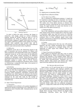 Fig. 1. Refraction Types [2]
In order to follow the earth’s curvature, the change in
refractivity with height, termed as vertical refractivity
gradient, denoted by dN/dh, should be equal to -157 N
units/kilometer [2]. When the gradient exceeds -157 N-
units/kilometer, trapping of signals inside ducts can occur. A
less negative refractivity gradient causes signals to be super-
refracted while gradients more positive than -40 N-
units/kilometer can cause sub-refraction. Fig-1 shows different
refractive types and associated values of gradients.
2) Diffraction:
Diffraction occurs due to the obstructions present in the
path of transmitter and receiver antennas [3]. Objects with
sharp irregularities and impenetrable bodies such as buildings,
vegetation, terrain etc. are the main reason for the diffraction
of radio signal. Three common procedures for diffraction
modeling are Bullington method, Epstein-Peterson method
and Deygout (also known as the ‘principle edge method’) [2].
Bullington method is widely used in ITU-R P-Series
Propagation Models for diffraction calculations which is based
on constructing a comparable knife edge at the junction of
transmitter/receiver horizons.
3) Scattering:
When radio signal encounters objects whose size are of the
order or less than that of propagating wave, it gets scattered
[3]. For long range Very High Frequency (VHF)/Ultra High
Frequency (UHF) propagation, tropospheric scattering plays
an important role, where signals are scattered to the receiver
located beyond the horizon. A limit to the propagation range is
impinged by the joint bulk made by the overlap of
transmitter/receiver antenna patterns which needs to be in the
troposphere [2].
B. Radio Channel Impairments
1) Attenuation:
Attenuation can be defined as the gradual degradation of
signal power during its transmission over a radio path [5]. It is
measured in units of decibels (dB). Attenuated power can be
calculated by:

Where,
Ps= Signal power at transmitter (Watt)
Pd=Signal Power at Receiver (Watt)
2) Free Space Loss (FSL):
FSL is assumed for simplification purposes. A signal can
be visualized as spreading out from a transmitter. As it travels
away from the source, it spreads out in the form of a sphere.
The surface area of the sphere increases as distance from
transmitter increases. Following the law of the conservation of
energy, the signal intensity at a point must decrease as the
surface area of the sphere increases [2].
3) Multipath Effects:
Due to the irregularities and non-uniform behavior of the
radio channel along with the straight path in which the signal
is transmitted, signal may reach the receiver by following
other directions. The resultant signal at the receiver is then the
combined effect of these multipath signals which either
interfere constructively or destructively, depending on the path
differences and antenna heights.
4) Fading:
Fading is a random process that may vary with position,
frequency and time. Fading encountered due to multipath
effects can be categorized as multipath fading while the
shadowing of radio signal from different objects cause
shadowing fading.
5) Signal Penetration into Buildings:
Radio signals are attenuated when they come in contact
with a building/hill etc. Shape of the building, frequency of
operation and materials of the building greatly affect the
penetration phenomena. Normally signals are more attenuated
by metals than plywood/concrete. Aluminum acts as a
reflector medium while gypsum and asbestos have higher
signal absorbing capabilities than other materials [6].
III. PREVIOUS REVIEW STUDIES
Sumit Joshi et al [7] and Govind Sati et al [8] present
reviews of some commonly used empirical, stochastic and
deterministic propagation models, namely FS path loss model,
Okumura model, COST 231 Hata model, Stanford University
Interim (SUI) Model, ECC-33 model (suitable for urban
environments) and COST-231 Walfish-Bertoni model for
small height buildings. Furthermore, Sumit Joshi et al [7]
provided a MATLAB simulated comparison of the models
they tested and generated an error factor to be added with
Bertoni’s model to achieve higher fidelity for scenarios under
their investigation. Pooja Rani et al also reviewed above
mentioned models along with two additional propagation
models i.e. Longley-Rice model and Two-Ray Ground model
[9].
A performance comparison of Longley-Rice Model, ITU-
R P.1546 terrestrial Model and HATA-Davidson Model using
Height Above Average Terrain (HAAT) for Digital Video
Broadcasting Television shows that ITU-R P.1546
250
Fourth International Conference on Aerospace Science & Engineering (ICASE 2015) Proceedings
 