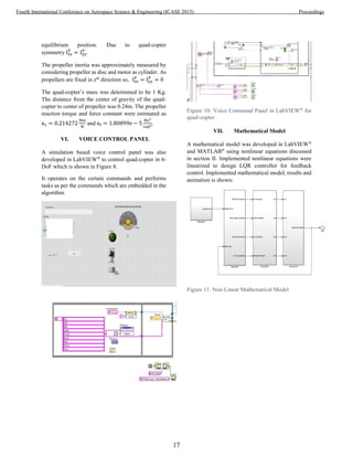 equilibrium position. Due to quad-copter
symmetry Ixx
P
= Iyy
P
.
The propeller inertia was approximately measured by
considering propeller as disc and motor as cylinder. As
propellers are fixed in zth
direction so, Ixx
P
= Iyy
P
= 0
The quad-copter’s mass was determined to be 1 Kg.
The distance from the center of gravity of the quad-
copter to center of propeller was 0.24m. The propeller
reaction torque and force constant were estimated as
κτ = 0.214272
Nm
N
and κf = 1.80899e − 5
Ns2
rad2.
VI. VOICE CONTROL PANEL
A simulation based voice control panel was also
developed in LabVIEW®
to control quad-copter in 6-
DoF which is shown in Figure 8.
It operates on the certain commands and performs
tasks as per the commands which are embedded in the
algorithm.
Figure 10: Voice Command Panel in LabVIEW®
for
quad-copter
VII. Mathematical Model
A mathematical model was developed in LabVIEW®
and MATLAB®
using nonlinear equations discussed
in section II. Implemented nonlinear equations were
linearized to design LQR controller for feedback
control. Implemented mathematical model, results and
animation is shown:
Figure 11: Non-Linear Mathematical Model
17
Fourth International Conference on Aerospace Science & Engineering (ICASE 2015) Proceedings
 