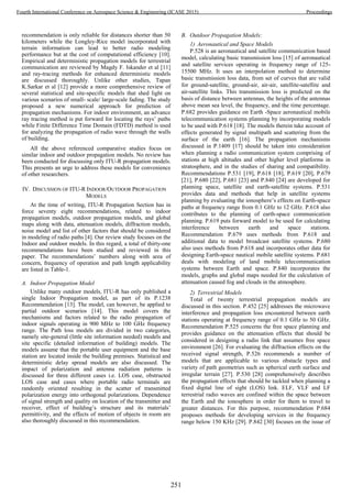 recommendation is only reliable for distances shorter than 50
kilometers while the Longley-Rice model incorporated with
terrain information can lead to better radio modeling
performance but at the cost of computational efficiency [10].
Empirical and deterministic propagation models for terrestrial
communication are reviewed by Magdy F. Iskander et al [11]
and ray-tracing methods for enhanced deterministic models
are discussed thoroughly. Unlike other studies, Tapan
K.Sarkar et al [12] provide a more comprehensive review of
several statistical and site-specific models that shed light on
various scenarios of small- scale/ large-scale fading. The study
proposed a new numerical approach for prediction of
propagation mechanisms. For indoor environment, an advance
ray tracing method is put forward for locating the rays’ paths
while Finite Difference Time Domain (FDTD) method is used
for analyzing the propagation of radio wave through the walls
of building.
All the above referenced comparative studies focus on
similar indoor and outdoor propagation models. No review has
been conducted for discussing only ITU-R propagation models.
This presents an urge to address these models for convenience
of other researchers.
IV. DISCUSSION OF ITU-R INDOOR/OUTDOOR PROPAGATION
MODELS
At the time of writing, ITU-R Propagation Section has in
force seventy eight recommendations, related to indoor
propagation models, outdoor propagation models, and global
maps along with data, attenuation models, diffraction models,
noise model and list of other factors that should be considered
in modeling of radio paths [4]. Our review study focuses on the
Indoor and outdoor models. In this regard, a total of thirty-one
recommendations have been studied and reviewed in this
paper. The recommendations’ numbers along with area of
concern, frequency of operation and path length applicability
are listed in Table-1.
A. Indoor Propagation Model
Unlike many outdoor models, ITU-R has only published a
single Indoor Propagation model, as part of its P.1238
Recommendation [13]. The model, can however, be applied to
partial outdoor scenarios [14]. This model covers the
mechanisms and factors related to the radio propagation of
indoor signals operating in 900 MHz to 100 GHz frequency
range. The Path loss models are divided in two categories,
namely site-general (little site information needed) models and
site specific (detailed information of building) models. The
models assume that the portable user equipment and the base
station are located inside the building premises. Statistical and
deterministic delay spread models are also discussed. The
impact of polarization and antenna radiation patterns is
discussed for three different cases i.e. LOS case, obstructed
LOS case and cases where portable radio terminals are
randomly oriented resulting in the scatter of transmitted
polarization energy into orthogonal polarizations. Dependence
of signal strength and quality on location of the transmitter and
receiver, effect of building’s structure and its materials’
permittivity, and the effects of motion of objects in room are
also thoroughly discussed in this recommendation.
B. Outdoor Propagation Models:
1) Aeronautical and Space Models
P.528 is an aeronautical and satellite communication based
model, calculating basic transmission loss [15] of aeronautical
and satellite services operating in frequency range of 125-
15500 MHz. It uses an interpolation method to determine
basic transmission loss data, from set of curves that are valid
for ground-satellite, ground-air, air-air, satellite-satellite and
air-satellite links. This transmission loss is predicted on the
basis of distance between antennas, the heights of the antennas
above mean sea level, the frequency, and the time percentage.
P.682 provides guidance on Earth -Space aeronautical mobile
telecommunication systems planning by incorporating models
to be used with P.618 [18]. The models therein take account of
effects generated by signal multipath and scattering from the
surface of the earth [16]. The propagation mechanisms
discussed in P.1409 [17] should be taken into consideration
when planning a radio communication system comprising of
stations at high altitudes and other higher level platforms in
stratosphere, and in the studies of sharing and compatibility.
Recommendations P.531 [19], P.618 [18], P.619 [20], P.679
[21], P.680 [22], P.681 [23] and P.840 [24] are developed for
planning space, satellite and earth-satellite systems. P.531
provides data and methods that help in satellite systems
planning by evaluating the ionosphere’s effects on Earth-space
paths at frequency range from 0.1 GHz to 12 GHz. P.618 also
contributes to the planning of earth-space communication
planning. P.619 puts forward model to be used for calculating
interference between earth and space stations.
Recommendation P.679 uses methods from P.618 and
additional data to model broadcast satellite systems. P.680
also uses methods from P.618 and incorporates other data for
designing Earth-space nautical mobile satellite systems. P.681
deals with modeling of land mobile telecommunication
systems between Earth and space. P.840 incorporates the
models, graphs and global maps needed for the calculation of
attenuation caused fog and clouds in the atmosphere.
2) Terrestrial Models
Total of twenty terrestrial propagation models are
discussed in this section. P.452 [25] addresses the microwave
interference and propagation loss encountered between earth
stations operating at frequency range of 0.1 GHz to 50 GHz.
Recommendation P.525 concerns the free space planning and
provides guidance on the attenuation effects that should be
considered in designing a radio link that assumes free space
environment [26]. For evaluating the diffraction effects on the
received signal strength, P.526 recommends a number of
models that are applicable to various obstacle types and
variety of path geometries such as spherical earth surface and
irregular terrain [27]. P.530 [28] comprehensively describes
the propagation effects that should be tackled when planning a
fixed digital line of sight (LOS) link. ELF, VLF and LF
terrestrial radio waves are confined within the space between
the Earth and the ionosphere in order for them to travel to
greater distances. For this purpose, recommendation P.684
proposes methods for developing services in the frequency
range below 150 KHz [29]. P.842 [30] focuses on the issue of
251
Fourth International Conference on Aerospace Science & Engineering (ICASE 2015) Proceedings
 