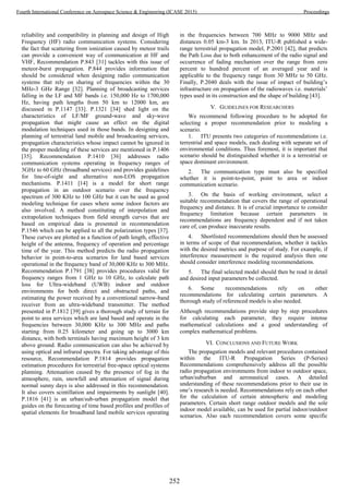 reliability and compatibility in planning and design of High
Frequency (HF) radio communication systems. Considering
the fact that scattering from ionization caused by meteor trails
can provide a convenient way of communication at HF and
VHF, Recommendation P.843 [31] tackles with this issue of
meteor-burst propagation. P.844 provides information that
should be considered when designing radio communication
systems that rely on sharing of frequencies within the 30
MHz-3 GHz Range [32]. Planning of broadcasting services
falling in the LF and MF bands i.e. 150,000 Hz to 1700,000
Hz, having path lengths from 50 km to 12000 km, are
discussed in P.1147 [33]. P.1321 [34] shed light on the
characteristics of LF/MF ground-wave and sky-wave
propagation that might cause an effect on the digital
modulation techniques used in those bands. In designing and
planning of terrestrial land mobile and broadcasting services,
propagation characteristics whose impact cannot be ignored in
the proper modeling of these services are mentioned in P.1406
[35]. Recommendation P.1410 [36] addresses radio
communication systems operating in frequency ranges of
3GHz to 60 GHz (broadband services) and provides guidelines
for line-of-sight and alternative non-LOS propagation
mechanisms. P.1411 [14] is a model for short range
propagation in an outdoor scenario over the frequency
spectrum of 300 KHz to 100 GHz but it can be used as good
modeling technique for cases where some indoor factors are
also involved. A method constituting of interpolation and
extrapolation techniques from field strength curves that are
based on empirical data is presented in recommendation
P.1546 which can be applied to all the polarization types [37].
These curves are plotted as a function of path length, effective
height of the antenna, frequency of operation and percentage
time of the year. This method predicts the radio propagation
behavior in point-to-area scenarios for land based services
operational in the frequency band of 30,000 KHz to 300 MHz.
Recommendation P.1791 [38] provides procedures valid for
frequency ranges from 1 GHz to 10 GHz, to calculate path
loss for Ultra-wideband (UWB) indoor and outdoor
environments for both direct and obstructed paths, and
estimating the power received by a conventional narrow-band
receiver from an ultra-wideband transmitter. The method
presented in P.1812 [39] gives a thorough study of terrain for
point to area services which are land based and operate in the
frequencies between 30,000 KHz to 300 MHz and paths
starting from 0.25 kilometer and going up to 3000 km
distance, with both terminals having maximum height of 3 km
above ground. Radio communication can also be achieved by
using optical and infrared spectra. For taking advantage of this
resource, Recommendation P.1814 provides propagation
estimation procedures for terrestrial free-space optical systems
planning. Attenuation caused by the presence of fog in the
atmosphere, rain, snowfall and attenuation of signal during
normal sunny days is also addressed in this recommendation.
It also covers scintillation and impairments by sunlight [40].
P.1816 [41] is an urban/sub-urban propagation model that
guides on the forecasting of time based profiles and profiles of
spatial elements for broadband land mobile services operating
in the frequencies between 700 MHz to 9000 MHz and
distances 0.05 km-3 km. In 2013, ITU-R published a wide-
range terrestrial propagation model, P.2001 [42], that predicts
the Path Loss due to both enhancement of the radio signal and
occurrence of fading mechanism over the range from zero
percent to hundred percent of an averaged year and is
applicable to the frequency range from 30 MHz to 50 GHz.
Finally, P.2040 deals with the issue of impact of building’s
infrastructure on propagation of the radiowaves i.e. materials’
types used in its construction and the shape of building [43].
V. GUIDELINES FOR RESEARCHERS
We recommend following procedure to be adopted for
selecting a proper recommendation prior to modeling a
scenario.
1. ITU presents two categories of recommendations i.e.
terrestrial and space models, each dealing with separate set of
environmental conditions. Thus foremost, it is important that
scenario should be distinguished whether it is a terrestrial or
space dominant environment.
2. The communication type must also be specified
whether it is point-to-point, point to area or indoor
communication scenario.
3. On the basis of working environment, select a
suitable recommendation that covers the range of operational
frequency and distance. It is of crucial importance to consider
frequency limitation because certain parameters in
recommendations are frequency dependent and if not taken
care of, can produce inaccurate results.
4. Shortlisted recommendations should then be assessed
in terms of scope of that recommendation, whether it tackles
with the desired metrics and purpose of study. For example, if
interference measurement is the required analysis then one
should consider interference modeling recommendations.
5. The final selected model should then be read in detail
and desired input parameters be collected.
6. Some recommendations rely on other
recommendations for calculating certain parameters. A
thorough study of referenced models is also needed.
Although recommendations provide step by step procedures
for calculating each parameter, they require intense
mathematical calculations and a good understanding of
complex mathematical problems.
VI. CONCLUSIONS AND FUTURE WORK
The propagation models and relevant procedures contained
within the ITU-R Propagation Series (P-Series)
Recommendations comprehensively address all the possible
radio propagation environments from indoor to outdoor space,
urban/suburban and aeronautical cases. A detailed
understanding of these recommendations prior to their use in
one’s research is needed. Recommendations rely on each other
for the calculation of certain atmospheric and modeling
parameters. Certain short range outdoor models and the sole
indoor model available, can be used for partial indoor/outdoor
scenarios. Also each recommendation covers some specific
252
Fourth International Conference on Aerospace Science & Engineering (ICASE 2015) Proceedings
 