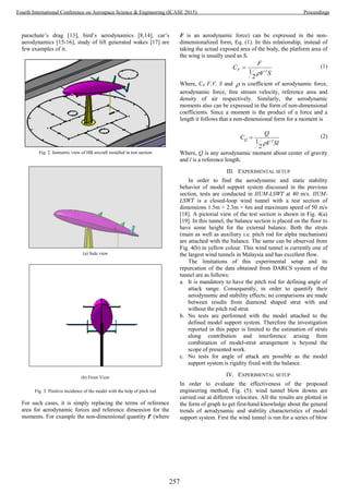 parachute’s drag [13], bird’s aerodynamics [8,14], car’s
aerodynamics [15-16], study of lift generated wakes [17] are
few examples of it.
Fig. 2. Isometric view of HB aircraft installed in test section
(a) Side view
(b) Front View
Fig. 3. Positive incidence of the model with the help of pitch rod
For such cases, it is simply replacing the terms of reference
area for aerodynamic forces and reference dimension for the
moments. For example the non-dimensional quantity F (where
F is an aerodynamic force) can be expressed in the non-
dimensionalized form, Eq. (1). In this relationship, instead of
taking the actual exposed area of the body, the platform area of
the wing is usually used as S.
SV
F
CF 2
2
1 
 (1)
Where, CF F,V, S and  is coefficient of aerodynamic force,
aerodynamic force, free stream velocity, reference area and
density of air respectively. Similarly, the aerodynamic
moments also can be expressed in the form of non-dimensional
coefficients. Since a moment is the product of a force and a
length it follows that a non-dimensional form for a moment is
SlV
Q
CQ 2
2
1 
 (2)
Where, Q is any aerodynamic moment about center of gravity
and l is a reference length.
III. EXPERIMENTAL SETUP
In order to find the aerodynamic and static stability
behavior of model support system discussed in the previous
section, tests are conducted in IIUM-LSWT at 40 m/s. IIUM-
LSWT is a closed-loop wind tunnel with a test section of
dimensions 1.5m × 2.3m × 6m and maximum speed of 50 m/s
[18]. A pictorial view of the test section is shown in Fig. 4(a)
[19]. In this tunnel, the balance section is placed on the floor to
have some height for the external balance. Both the struts
(main as well as auxiliary i.e. pitch rod for alpha mechanism)
are attached with the balance. The same can be observed from
Fig. 4(b) in yellow colour. This wind tunnel is currently one of
the largest wind tunnels in Malaysia and has excellent flow.
The limitations of this experimental setup and its
repurcation of the data obtained from DARCS system of the
tunnel are as follows:
a. It is mandatory to have the pitch rod for defining angle of
attack range. Consequently, in order to quantify their
aerodynamic and stability effects; no comparisons are made
between results from diamond shaped strut with and
without the pitch rod strut.
b. No tests are performed with the model attached to the
defined model support system. Therefore the investigation
reported in this paper is limited to the estimation of struts
along contribution and interference arising from
combination of model-strut arrangement is beyond the
scope of presented work.
c. No tests for angle of attack are possible as the model
support system is rigidity fixed with the balance.
IV. EXPERIMENTAL SETUP
In order to evaluate the effectiveness of the proposed
engineering method, Fig. (5); wind tunnel blow downs are
carried out at different velocities. All the results are plotted in
the form of graph to get first-hand knowledge about the general
trends of aerodynamic and stability characteristics of model
support system. First the wind tunnel is run for a series of blow
257
Fourth International Conference on Aerospace Science & Engineering (ICASE 2015) Proceedings
 