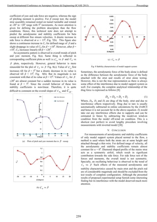 coefficient of yaw and side force are negative, whereas the sign
of pitching moment is positive. For β sweep test; the model
strut assembly remained rested on tunnel turntable and rotated
at -20o
to +20o
range with 50
increments. As more attention is
given for defining the problem description than the flow
conditions. Hence, this technical note does not attempt to
predict the aerodynamic and stability coefficients for beta
sweep at different free stream velocities. A drastic increase in
side force is observed at α = 150
, Fig. 7(b). This figure also
shows a continuous increase in CL for defined range of  and a
slight droppage in value of CD for β = ±100
. However, after β =
±100
, CD increases linearly till β = ±200
.
An asymmetric pattern is observed in overall trends of pitch
and yaw moment, Fig. 8(a). Same thing is reflected in
corresponding coefficient plots as well i.e. mC vs  and nC vs
 plots, respectively. However, general behavior is more
sinusoidal for the plot of nC vs  . Fig. 8(c). Value of mC first
increases till for β = 50
but a drastic decrease in its value is
observed till β = 150
, Fig. 8(b). But its magnitude is not
consistent with that of its value at β = 150
. Values of nC for  .
±200
are almost constant but a sudden increase in its value is
found at β = 50
. Since the overall behavior of these two
stability coefficients is non-linear. Therefore, it is quite
difficult to comment on the overall slopes of mC and nC .
-5
15
35
55
75
95
115
-20 -15 -10 -5 0 5 10 15 20
Moment(N.m)
 (degree)
Pitch Moment
Yaw Moment
(a) Plots of pitch and yaw moment due to  sweep
0
0.2
0.4
0.6
0.8
1
1.2
-20 -15 -10 -5 0 5 10 15 20
Cm
β (degree)
(b) mC vs 
-0.02
-0.015
-0.01
-0.005
0
0.005
0.01
0.015
0.02
0.025
-20 -15 -10 -5 0 5 10 15 20
Cn
β (degree)
(c) nC vs 
Fig. 8 Stability characteristics of model support system
Sometimes, the aerodynamic force of the body alone is defined
as the difference between the aerodynamic force of the body
attached with the strut and results of strut alone testing.
However, this is not the true representation as there is always
some effect of the interference due to model support system as
well. For example, the complete analytical relationship of the
drag force is expressed as follows [8]:
ISBm DDDD  (1)
Where, Dm, Ds and DI are drag of the body, strut and due to
interference effects respectively. Drag due to tare is usually
automatically subtracted in online calculations by the DARCS
and hence it is not account far in the above equation. DI would
take out any interference effects due to supports and can be
estimated in future by subtracting the model-on wind-on
condition from the model off-wind on condition. This is a
shortcut (not perfect) to avoid lengthy procedure involving
measurements with inverted model [20].
V. CONCLUSION
For measurements of aerodynamic and stability coefficients
of only model support system placed normal to the flow, a
method is used where both the struts are at same height and
attached through a thin wire. For defined range of velocity, all
the aerodynamic and stability coefficients remain almost
constant for α = 00
. Diamond shaped profile of the mains strut
acts as a symmetric airfoil, which result in significant
contribution towards the side force. For side force rest of the
forces and moments, the overall trend is not symmetric.
Specially, an oscillating behaviour is observed in the trend of
nC vs  . Such effects of the measured aerodynamic and
stability characteristics caused by main strut and the pitch rod
are of considerable magnitude and should be excluded from the
test results of complete configuration. Although the presented
results of proposed experimental setup furnish some interesting
finding but its interference with the model deserved much more
attention.
259
Fourth International Conference on Aerospace Science & Engineering (ICASE 2015) Proceedings
 