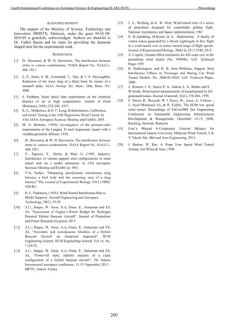 ACKNOWLEDGMENT
The support of the Ministry of Science, Technology and
Innovation (MOSTI), Malaysia, under the grant 06-01-08-
SF0189 is gratefully acknowledged. Authors are thankful to
Dr. Fadhil Hasim and his team for providing the diamond
shaped strut for the experimental work.
REFERENCES
[1] D., Biermann, & W. H. Herrnstein, The interference between
struts in various combinations. NASA Report No. NASA-L-
468, 1933
[2] E. P., Jones, S. M., Townsend, Y., Guy, & T. E. McLaughlin,
Reduction of the wave drag of a blunt body by means of a
standoff spike. AIAA Aerosp. Sei. Meet., 38th, Reno, NV,
2000
[3] S. Feldman, Some shock tube experiments on the chemical
kinetics of air at high temperatures. Journal of Fluid
Mechanics, 3(03), 225-242, 1957.
[4] K. L., Mikkelsen, & D. F. Long, Refurbishment, Calibration,
and Initial Testing in the ASE Hypersonic Wind Tunnel. In
43rd AIAA Aerospace Sciences Meeting and Exhibit, 2005.
[5] M. H. Bertram, (1950). Investigation of the pressure-ratio
requirements of the Langley 11-inch hypersonic tunnel with a
variable-geometry diffuser, 1950.
[6] D., Biermann, & W. H. Herrnstein, The interference between
struts in various combinations. NASA Report No. NASA-L-
468, 1933
[7] V., Nguyen, Y., Drolet, & Watt, G. (1995, January).
Interference of various support strut configurations in wind
tunnel tests on a model submarine. In 33rd Aerospace
Sciences Meeting and Exhibit (p. 443).
[8] V.A, Tucker, "Measuring aerodynamic interference drag
between a bird body and the mounting strut of a drag
balance." The Journal of Experimental Biology 154.1 (1990):
439-461.
[9] R. C. Pankhurst, (1958). Wind-Tunnel Interference Due to
Model Supports. Aircraft Engineering and Aerospace
Technology, 30(2), 55-55.
[10] A.U., Haque, W. Asrar, A.A, Omar, E., Sulaeman and J.S,
Ali, "Assessment of Engine’s Power Budget for Hydrogen
Powered Hybrid Buoyant Aircraft", Journal of Propulsion
and Power Research (in press), 2015
[11] A.U., Haque, W. Asrar, A.A, Omar, E., Sulaeman and J.S,
Ali, "Aerostatic and Aerodynamic Modules of a Hybrid
Buoyant Aircraft: an Analytical Approach", IIUM
Engineering Journal, IIUM Engineering Journal, Vol 16, No.
1 (2015).
[12] A.U., Haque, W. Asrar, A.A, Omar, E., Sulaeman and J.S,
Ali, “Power-off static stability analysis of a clean
configuration of a hybrid buoyant aircraft”, 7th Ankara
Internatıonal aerospace conference, 11-13 September 2015 -
METU, Ankara Turkey.
[13] J. A., Weiberg, & K. W. Mort, Wind-tunnel tests of a series
of parachutes designed for controllable gliding flight.
National Aeronautics and Space Administration, 1967
[14] G. R.,Spedding, M.Rosén, & A. Hedenström, A family of
vortex wakes generated by a thrush nightingale in free flight
in a wind tunnel over its entire natural range of flight speeds.
Journal of Experimental Biology, 206(14), 2313-2344, 2013
[15] A. Cogotti, Ground effect simulation for full-scale cars in the
pininfarina wind tunnel (No. 950996). SAE Technical
Paper.1995
[16] B. Hetherington, and D. B. Sims-Williams, Support Strut
Interference Effects on Passenger and Racing Car Wind
Tunnel Models. No. 2006-01-0565. SAE Technical Paper,
2006.
[17] J., Rossow, J. N., Sacco, P. A., Askins, L. S., Bisbee and S.
M Smith, Wind-tunnel measurements of hazard posed by lift-
generated wakes. Journal of aircraft, 32(2), 278-284, 1995.
[18] F. Hasim, R. Rusyadi, W. I. Surya, W., Asrar, A. A.Omar, ,
J., Syed Mohamed Ali, & R. Kafafy, The IIUM low speed
wind tunnel. Proceedings of EnCon2008 2nd Engineering
Conference on Sustainable Engineering Infrastructures
Development & Management, December 18-19, 2008,
Kuching, Sarawak, Malaysia
[19] User’s Manual 6-Component External Balance for
International Islamic University Malaysia Wind Tunnel, S &
V Teknik Sdn. Bhd and Aero Engineering, 2015.
[20] J. Barlow, W. Rae, A. Pope, Low Speed Wind Tunnel
Testing, Jon Wiley & Sons, 1999.
260
Fourth International Conference on Aerospace Science & Engineering (ICASE 2015) Proceedings
 