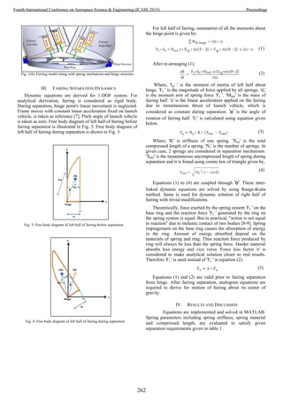 Fig. 1(b): Fairing model along with spring mechanism and hinge structure
III. FAIRING SEPARATION DYNAMICS
Dynamic equations are derived for 1-DOF system. For
analytical derivation, fairing is considered as rigid body.
During separation, hinge point's linear movement is neglected.
Frame moves with constant linear acceleration fixed on launch
vehicle, is taken as reference [7]. Pitch angle of launch vehicle
is taken as zero. Free body diagram of left half of fairing before
fairing separation is illustrated in Fig. 2. Free body diagram of
left half of fairing during separation is shown in Fig. 3.
Fig. 3: Free body diagram of left half of fairing before separation
Fig. 4: Free body diagram of left half of fairing during separation
For left half of fairing, summation of all the moments about
the hinge point is given by:
(1)
After re-arranging (1);
(2)
Where, 'Izz ' is the moment of inertia of left half about
hinge. 'Fs ' is the magnitude of force applied by all springs. 'ds'
is the moment arm of spring force 'Fs '. 'Mfair' is the mass of
fairing half. 'a' is the linear acceleration applied on the fairing
due to instantaneous thrust of launch vehicle, which is
considered as constant during separation. ' ' is the angle of
rotation of fairing half. 'Fs' is calculated using equation given
below.
(3)
Where, 'K' is stiffness of one spring. 'Xtot' is the total
compressed length of a spring. 'Ns' is the number of springs. In
given case, 2 springs are considered in separation mechanism.
'Xdef' is the instantaneous uncompressed length of spring during
separation and it is found using cosine law of triangle given by,
(4)
Equations (1) to (4) are coupled through ' '. These inter-
linked dynamic equations are solved by using Range-Kutta
method. Same is used for dynamic solution of right half of
fairing with trivial modifications.
Theoretically, force exerted by the spring system 'Fs ' on the
base ring and the reaction force 'Fr ' generated by the ring on
the spring system is equal. But in practical, "action is not equal
to reaction" due to inelastic contact of two bodies [8-9]. Spring
impingement on the base ring causes the absorption of energy
in the ring. Amount of energy absorbed depend on the
materials of spring and ring. Thus reaction force produced by
ring will always be less than the spring force. Harder material
absorbs less energy and vice versa. Force loss factor 'e' is
considered to make analytical solution closer to real results.
Therefore 'Fr ' is used instead of 'Fs ' in equation (2).
(5)
Equations (1) and (2) are valid prior to fairing separation
from hinge. After fairing separation, analogous equations are
required to derive for motion of fairing about its center of
gravity.
IV. RESULTS AND DISCUSSION
Equations are implemented and solved in MATLAB.
Spring parameters including spring stiffness, spring material
and compressed length, are evaluated to satisfy given
separation requirements given in table 1.
262
Fourth International Conference on Aerospace Science & Engineering (ICASE 2015) Proceedings
 