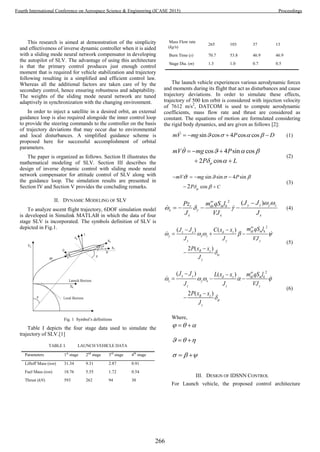 This research is aimed at demonstration of the simplicity
and effectiveness of inverse dynamic controller when it is aided
with a sliding mode neural network compensator in developing
the autopilot of SLV. The advantage of using this architecture
is that the primary control produces just enough control
moment that is required for vehicle stabilization and trajectory
following resulting in a simplified and efficient control law.
Whereas all the additional factors are taken care of by the
secondary control, hence ensuring robustness and adaptability.
The weights of the sliding mode neural network are tuned
adaptively in synchronization with the changing environment.
In order to inject a satellite in a desired orbit, an external
guidance loop is also required alongside the inner control loop
to provide the steering commands to the controller on the basis
of trajectory deviations that may occur due to environmental
and local disturbances. A simplified guidance scheme is
proposed here for successful accomplishment of orbital
parameters.
The paper is organized as follows. Section II illustrates the
mathematical modeling of SLV. Section III describes the
design of inverse dynamic control with sliding mode neural
network compensator for attitude control of SLV along with
the guidance loop. The simulation results are presented in
Section IV and Section V provides the concluding remarks.
II. DYNAMIC MODELING OF SLV
To analyze ascent flight trajectory, 6DOF simulation model
is developed in Simulink MATLAB in which the data of four
stage SLV is incorporated. The symbols definition of SLV is
depicted in Fig.1.
Fig. 1 Symbol’s definitions
Table I depicts the four stage data used to simulate the
trajectory of SLV.[1]
TABLE I. LAUNCH VEHICLE DATA
Parameters 1st
stage 2nd
stage 3rd
stage 4th
stage
Liftoff Mass (ton) 31.34 9.31 2.87 0.91
Fuel Mass (ton) 18.76 5.55 1.72 0.54
Thrust (kN) 593 262 94 30
Mass Flow rate
(kg/s)
265 103 37 13
Burn Time (s) 70.7 53.8 46.9 46.9
Stage Dia. (m) 1.3 1.0 0.7 0.5
The launch vehicle experiences various aerodynamic forces
and moments during its flight that act as disturbances and cause
trajectory deviations. In order to simulate these effects,
trajectory of 500 km orbit is considered with injection velocity
of 7612 m/s2
, DATCOM is used to compute aerodynamic
coefficients, mass flow rate and thrust are considered as
constant. The equations of motion are formulated considering
the rigid body dynamics, and are given as follows [2]:
sin cos 4 cos cosmV mg P D       (1)
cos 4 sin cos
2 cos
mV mg P
P L
   
 
  
 
(2)
sin sin 4 sin
cos2 C
mV mg P
P 
  



   

(3)
2
( )y z y zdx m kr
x
x x x
J Jm qS lPz
J VJ J


 
  

    (4)
2
( ) ( )
2 ( )
dy m kz x d z
y x z
y y y
R z
y
m qS lJ J C x x
J J VJ
P x x
J


    

 
  


(5)
2
( ) ( )
2 ( )
x y d z dz m k
z y x
z z z
R z
z
J J L x x m qS l
J J VJ
P x x
J


    

 
  


(6)
Where,
   
   
   
III. DESIGN OF IDSNN CONTROL
For Launch vehicle, the proposed control architecture
266
Fourth International Conference on Aerospace Science & Engineering (ICASE 2015) Proceedings
 