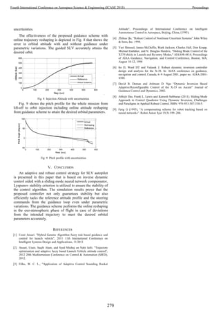 uncertainties.
The effectiveness of the proposed guidance scheme with
online trajectory reshaping is depicted in Fig. 8 that shows the
error in orbital attitude with and without guidance under
parametric variations. The guided SLV accurately attains the
desired orbit.
Fig. 8 Injection Altitude with uncertainties
Fig. 9 shows the pitch profile for the whole mission from
lift-off to orbit injection including online attitude reshaping
from guidance scheme to attain the desired orbital parameters.
0 100 200 300 400 500 600
-50
0
50
100
Time [sec]
PitchAngle[deg/sec]
Actual
Reshaping
Reference
Fig. 9 Pitch profile with uncertainties
V. CONCLUSION
An adaptive and robust control strategy for SLV autopilot
is presented in this paper that is based on inverse dynamic
control aided with a sliding mode neural network compensator.
Lyapunov stability criterion is utilized to ensure the stability of
the control algorithm. The simulation results prove that the
proposed controller not only guarantees stability but also
efficiently tacks the reference attitude profile and the steering
commands from the guidance loop even under parametric
variations. The guidance scheme performs the online reshaping
in the exo-atmospheric phase of flight in case of deviations
from the intended trajectory to meet the desired orbital
parameters accurately.
REFERENCES
[1] Uzair Ansari. "Hybrid Genetic Algorithm fuzzy rule based guidance and
control for launch vehicle", 2011 11th International Conference on
Intelligent Systems Design and Applications, 11/2011
[2] Ansari, Uzair, Saqib Alam, and Syed Minhaj un Nabi Jafri. "Trajectory
optimization and adaptive fuzzy based Launch Vehicle attitude control",
2012 20th Mediterranean Conference on Control & Automation (MED),
2012.
[3] Filho, W. C. L., "Application of Adaptive Control Sounding Rocket
Attitude", Proceedings of International Conference on Intelligent
Autonomous Control in Aerospace, Beijing, China, (1995).
[4] Zhihua Qu, “Robust Control of Nonlinear Uncertain Systems” John Wiley
& Sons, Inc. 1998.
[5] Yuri Shtessel, James McDuffie, Mark Jackson, Charles Hall, Don Krupp,
Michael Gallaher, and N. Douglas Hendrix, "Sliding Mode Control of the
X33Vehicle in Launch and Re-entry Modes," AIAA98-4414, Proceedings
of AIAA Guidance, Navigation, and Control Conference, Boston, MA,
August 10-12, 1998
[6] Ito D, Ward DT and Valasek J. Robust dynamic inversion controller
design and analysis for the X-38. In: AIAA conference on guidance,
navigation and control, Canada, 6–9 August 2001, paper no. AIAA-2001-
4380.
[7] David B. Doman and Anhtuan D. Ngo “Dynamic Inversion Based
Adaptive/Reconfigurable Control of the X-33 on Ascent” Journal of
Guidance Control and Dynamics, 2002.
[8] Abhijit Das, Frank L. Lewis and Kamesh Subbarao (2011). Sliding Mode
Approach to Control Quadrotor Using Dynamic Inversion, Challenges
and Paradigms in Applied Robust Control, ISBN: 978-953-307-338-5.
[9] Feng G (1995), “A compensating scheme for robot tracking based on
neural networks”. Robot Auton Syst 15(3):199–206.
270
Fourth International Conference on Aerospace Science & Engineering (ICASE 2015) Proceedings
 