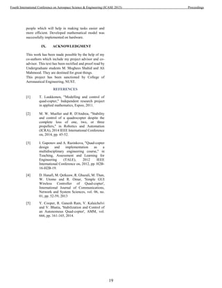 people which will help in making tasks easier and
more efficient. Developed mathematical model was
successfully implemented on hardware.
IX. ACKNOWLEDGMENT
This work has been made possible by the help of my
co-authors which include my project advisor and co-
advisor. This text has been rectified and proof read by
Undergraduate students M. Moghees Shahid and Ali
Mahmood. They are destined for great things.
This project has been sanctioned by College of
Aeronautical Engineering, NUST.
REFERENCES
[1] T. Luukkonen, "Modelling and control of
quad-copter," Independent research project
in applied mathematics, Espoo, 2011.
[2] M. W. Mueller and R. D'Andrea, "Stability
and control of a quadrocopter despite the
complete loss of one, two, or three
propellers," in Robotics and Automation
(ICRA), 2014 IEEE International Conference
on, 2014, pp. 45-52.
[3] I. Gaponov and A. Razinkova, "Quad-copter
design and implementation as a
multidisciplinary engineering course," in
Teaching, Assessment and Learning for
Engineering (TALE), 2012 IEEE
International Conference on, 2012, pp. H2B-
16-H2B-19.
[4] D. Hanafi, M. Qetkeaw, R. Ghazali, M. Than,
W. Utomo and R. Omar, 'Simple GUI
Wireless Controller of Quad-copter',
International Journal of Communications,
Network and System Sciences, vol. 06, no.
01, pp. 52-59, 2013
[5] Y. Cooper, R. Ganesh Ram, V. Kalaichelvi
and V. Bhatia, 'Stabilization and Control of
an Autonomous Quad-copter', AMM, vol.
666, pp. 161-165, 2014.
19
Fourth International Conference on Aerospace Science & Engineering (ICASE 2015) Proceedings
 
