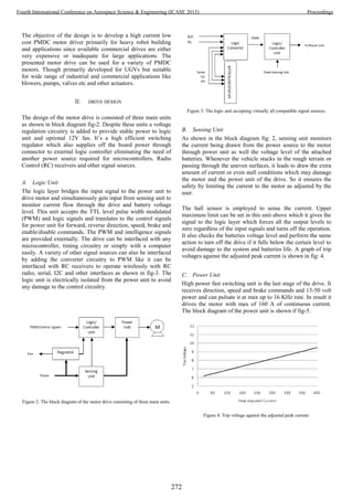 The objective of the design is to develop a high current low
cost PMDC motor driver primarily for heavy robot building
and applications since available commercial drives are either
very expensive or inadequate for large applications. The
presented motor drive can be used for a variety of PMDC
motors. Though primarily developed for UGVs but suitable
for wide range of industrial and commercial applications like
blowers, pumps, valves etc and other actuators.
II. DRIVE DESIGN
The design of the motor drive is consisted of three main units
as shown in block diagram fig-2. Despite these units a voltage
regulation circuitry is added to provide stable power to logic
unit and optional 12V fan. It’s a high efficient switching
regulator which also supplies off the board power through
connector to external logic controller eliminating the need of
another power source required for microcontrollers, Radio
Control (RC) receivers and other signal sources.
A. Logic Unit
The logic layer bridges the input signal to the power unit to
drive motor and simultaneously gets input from sensing unit to
monitor current flow through the drive and battery voltage
level. This unit accepts the TTL level pulse width modulated
(PWM) and logic signals and translates to the control signals
for power unit for forward, reverse direction, speed, brake and
enable/disable commands. The PWM and intelligence signals
are provided externally. The drive can be interfaced with any
microcontroller, timing circuitry or simply with a computer
easily. A variety of other signal sources can also be interfaced
by adding the converter circuitry to PWM like it can be
interfaced with RC receivers to operate wirelessly with RC
radio, serial, I2C and other interfaces as shown in fig-3. The
logic unit is electrically isolated from the power unit to avoid
any damage to the control circuitry.
Figure 2: The block diagram of the motor drive consisting of three main units.
Figure 3: The logic unit accepting virtually all compatible signal sources.
B. Sensing Unit
As shown in the block diagram fig: 2, sensing unit monitors
the current being drawn from the power source to the motor
through power unit as well the voltage level of the attached
batteries. Whenever the vehicle stucks in the rough terrain or
passing through the uneven surfaces, it leads to draw the extra
amount of current or even stall conditions which may damage
the motor and the power unit of the drive. So it ensures the
safety by limiting the current to the motor as adjusted by the
user.
The hall sensor is employed to sense the current. Upper
maximum limit can be set in this unit above which it gives the
signal to the logic layer which forces all the output levels to
zero regardless of the input signals and turns off the operation.
It also checks the batteries voltage level and perform the same
action to turn off the drive if it falls below the certain level to
avoid damage to the system and batteries life. A graph of trip
voltages against the adjusted peak current is shown in fig: 4.
C. Power Unit
High power fast switching unit is the last stage of the drive. It
receives direction, speed and brake commands and 13-50 volt
power and can pulsate it at max up to 16 KHz rate. In result it
drives the motor with max of 160 A of continuous current.
The block diagram of the power unit is shown if fig-5.
Figure 4: Trip voltage against the adjusted peak current.
272
Fourth International Conference on Aerospace Science & Engineering (ICASE 2015) Proceedings
 