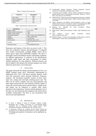 Table 2: Costing of the motor drive.
Component Appromimate
Cost
Drive PCB $10
Drive Components $48
Development $7
Total $65
Table 3: Specifications of the motor drive
Specification value
Supply voltage 13V to 50V
Output Current (continuous) 160A
Output Current (surge) >400
Switching Frequency Upto 16 kHz (with 4 MOSFESTs)
Weight 100 g (without fan)
MOSFETs 16 (4 per leg)
On Resistance .0026 ohm max at 25C
Cooling
Through optional 40 CFM 12 volt
fan
Dimension (mm) 115(L)X80(W)X35(H)
Parameters and features of the drive are given in tab: 3. The
drive has competitive features and performance if compared
with similar commercially available PMDC motor drives
whose prices range from $200-$400 [7][8][9]. The drive is
thoroughly tested with different motors and loading conditions
for different applications. It conforms to the specifications
especially under harsh and open environment of robotic
mobility platforms for long durations. Different features can
also be added in this design with minimal marginal cost which
otherwise incurs heavy cost if procured.
V. CONCLUSION
The paper discussed the design and development of low cost
PMDC brushed motor drive. Particularly implemented in
differential drive UGV with heavy payload capacity, build
with hub motorized wheel showing distinctive frequency
response. The developed controller consists of three units:
logic unit, sensing unit and high switching power unit. The
drive can be driven virtually with any microcontroller and
other signal sources like PC and wirelessly with RC signals. It
senses the current being drawn and the battery voltage levels
and further can be enhanced to monitor other motor
parameters like temperature. Features and development cost of
the drive are also discussed and compared with similar drives
available commercially. The drive is very economical with
easy service and replacement.
VI. REFERENCES
[1] V. Sezer, C. Dikilita, Z. Ercan, H. Heceoglu, A.Buner, A.Apak,
M.Gokasan and A. Mugan “Conversion of a conventional electric
automobile into an unmanned ground vehicle (UGV)” IEEE
international conference on Mechatronics, pp. 564-569, (2012)
[2] A. Bouhraoua, N.Merah, M. Al-Dajani and M. Elshafi “Design and
development of an unmanned ground vehicle for security applications”
7th International symposium on mechatronics and its applications, pp.
1-6, (2010)
[3] LinoGuzzella, Antonio Sciarretta “Vehicle propulsion systems”
Introduction to Modeling and Optimization, 2nded.
[4] L Bruzzone and G. Quaglia “ Review Article: Locomotion systems for
ground mobile robots in unstructured environment” Mech:sci:, 3,49-62,
2012, www.mech-sci.net/3/49/2012/
[5] William Brown “Improving the electromechanical performance of Robot
Arms on Unmanned Ground Vehicles” GRRC Technical report 2010-01,
12/20/2009
[6] Nasser Hashemnia and Behzad Asaei“Comparative study of using
different electric motors in the electric vehicles” proceedings of the 2008
international conference on electrical machines, paper ID 1257.
[7] Roboteq, Inc., “Brushed DC motor controller”, Online:
http://roboteq.com, 2015.
[8] Robot Power. “Robot power products”, Online: http://robotpower.com,
2015.
[9] VEX Robotics. “Victor Motor Controller”. Online:
http://vexrobotics.com, 2015.
[10] Machine Design. “A look at the advantages of hub motors as well as
disadvantages”, Online: http://machinedesgin.com, 2015.
274
Fourth International Conference on Aerospace Science & Engineering (ICASE 2015) Proceedings
 