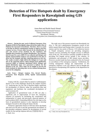 Detection of Fire Hotspots dealt by Emergency
First Responders in Rawalpindi using GIS
applications
Amna Butt and Sheikh Saeed Ahmad
Department of Environmental Sciences
Fatima Jinnah Women University
Rawalpindi, Pakistan
ambutt91@yahoo.com; drsaeed@fjwu.edu.pk
Abstract— During the past, need of efficient Emergency First
Response (EFR) for Rawalpindi, along with all the major cities of
Pakistan has increased tremendously. Therefore, there is a need
to develop an effective management strategy to improve the first
response services. Present study focused on the identification of
past and current service locations for fire incidences and
mapping these locations for hotspot identification. The incidence
data for past five years (2009-13) was collected and Hotspot and
Spatial Autocorrelation analyses were performed on the data to
detect the fire hotspots and their clustering patterns in the city.
The results revealed a slight shift in fire hotspots in 5 years and
also in the clustering pattern which changed from significantly
clustered (2009) to randomly distributed (2013). Hotspot and
spatial distribution maps were generated to indicate the fire
hotspots in the city. These maps can be helpful to prevent the
future incidents by allocating more service stations focusing these
areas for fire mitigation.
Index Terms— Hotspot Analysis, Fire, Kernel Density,
Emergency First Response (EFR), Spatial Autocorrelation
Analysis
I. INTRODUCTION
Coping with fire, caused either by natural or anthropogenic
factors is one of the challenges faced by the modern societies
[1]. Analyzing the city fire risk is therefore highly significant
for development of effective urban fire protection plan and
regulations and facilitates the coordinated development of
social economy [2].
Application of geostatistical tools of GIS can play a
significant role in improvement of local fire emergency
response [3] primarily by facilitating the visualization and
interpretation of nature and previously observed patterns of
such accidents [4][5]. Generating different fire risk maps on the
basis of geostatistical analysis is also imperative to develop
strategies focused on alleviating the future risk [6].
Numerous approaches based on GIS have been developed
and used over the past to provide geostatistical surveillance of
the precedent emergency patterns for development of several
models for fast and apt response delivery [7][8][9][10][11].
A. Study Area
The study area of the present research was Rawalpindi city
(Fig. 1). The city’s administrative boundaries consist of two
tehsils namely Rawal and Potohar tehsil. Currently five service
stations and two key points of Rescue 1122 (otherwise known
as Punjab emergency service) are providing emergency
response services (including fire brigade service) in different
areas of the city. The resources currently available to them for
providing Fire brigade service include 9 fire vehicles, 14
ambulances and personnel of 400 trained rescue providers.
However, no prior study has been conducted in the city focused
on surveillance of fire emergency response. Furthermore, the
existing management strategy for improvement of fire
emergency response is not very effective and no thought has
been given to incorporating GIS expertise in the department for
this purpose.
Fig. 1. Study Area map: Rawalpindi City
20
Fourth International Conference on Aerospace Science & Engineering (ICASE 2015) Proceedings
 