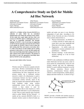 A Comprehensive Study on QoS for Mobile
Ad Hoc Network
Abdur Rasheed Irfan Nazeer Fayyaz Khalid
Department of Computer Science Department of Computer Science Department of Computer Science
University of Gujrat University of Gujrat University of Gujrat
Gujrat, Pakistan Gujrat, Pakistan Gujrat, Pakistan
abdur.rasheed@live.com irfan6200@yahoo.com fayyazrao@yahoo.com
ABSTACT----A Mobile Ad Hoc Network (MANET) is a
collection of nodes which has no centralized
administration and without the assistant of base station.
All the nodes have equal rights and have their own
resources in MANET. QoS is a challenging issue now-a-
days due to bandwidth constraints and dynamic
topology in MANET. A lot of work done on supporting
on QoS in internet and other networks but most of them
is not suitable for MANET. Most of work is about the
QoS routing, QoS Mac and resource reservation, there
is a little work discuss on QoS models and its routing
protocols. In this article, we review the QoS models and
share some knowledge about QoS routing protocols and
other related work on QoS in MANET. The purpose of
this article is to give the appropriate knowledge about
QoS for MANET at the same platform.
Keywords: QoS, Mobile Ad Hoc Networks
I. Introduction
Wireless network has become a popular network
now-a-days. Wireless communication has been
making our life easy and comfortable. Wireless
communication has been categorized into two
primary models; one is traditional wireless
network in which a fix infrastructure is used to
communicate between one hop to another. In
conventional wireless network, much of the
nodes are mobiles and connected with the help of
fixed backbone nodes using wireless
medium(radio waves). In this type wireless
network a base station is used for
communication. But in some situation (i.e. storm
disaster, battle field) there is no fix infrastructure
is used. Then we used a specific type of network
which is called “Mobile Ad Hoc Network”. A
mobile ad hoc network (MANET) [1][2], is a
dynamic wireless system in which all nodes are
mobile and nodes can move in any direction,
independent of each other. According to [3],
Mobile Ad hoc Networks are class of networks
whose contains characteristics is,
 Physical characteristics –As MANET is
a wireless network in which nodes can
create link in any time, bandwidth and
Delay due to the nodes are mobile.
 Organization – As mobile nodes are
distributed so resource estimation is not
predefined in MANET
 Dynamic Topology – As the nodes have
dynamic topology so it has no fixed
architecture.
MANET is the combination of different mobiles
nodes which does not have any server, router or
access points for communication. It has low cast
wireless network and easy for deployment.
MANET is used in different situations in our life
i.e., Military operations, Rescue search
operations, communication between mobiles
vehicles in smart transportation, mobiles phones,
laptops and smart watches etc. As shown in Fig.1
MANET provides a flexible and seamless access to
internet. Due to in increasing popularity in MANET,
282
Fourth International Conference on Aerospace Science & Engineering (ICASE 2015) Proceedings
 