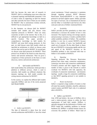 QoS has become the main task of research in
MANET. QoS is a challenging issue now-a-days due
to dynamic topology and bandwidth constraints. A lot
of work is done on supporting on QoS for internet
and other networks but most of them are not suitable
for MANET. Due to autonomous wireless network,
MANET has its own protocols.
In this literature, we discuss QoS for MANET
includes QoS models and also discuss some
important protocols in MANET. There are many
researches on QoS on the internet. Due to this, it is
difficult to get appropriate knowledge on QoS in a
specific location. This paper provides a
comprehensive knowledge on QoS models for
MANET and some QoS routing protocols. In first
part, we shall discuss some QoS models which are
specified an architecture in which we discuss some
services that can be used in MANET. In second part,
we discuss some QoS protocols for MANET. These
protocol are divided in the based on route discovery,
metrics and network architecture. Then we gives a
comparison of these protocols on the bases on route
discovery, metrics and network architecture.
II. QoS models and MANETs
QoS model defines the architecture which provides a
platform to different services; which is used in
networks. QoS models use different situations like
dynamic topology etc. QoS model consider the
exiting internet architecture for MANET.
In this section, we explain the different QoS models
especially DiffServ and one of the newly proposed
QoS Model FQMM.
A. IntServ and MANETs
The idea of IntServ[4] is taken from the wired
network architecture and B-ISDN i.e. have the virtual
circuit mechanism. Virtual connection is maintains
through signaling protocol RSVP (Resource
Reservation Protocol)[4].RSVP is very important
protocol in all QoS support routers. IntServ provides
two types of services; one is Guaranteed [5] Service
and the Other is Controlled Load Service [6]. Here
some pros and cons of IntServ mentioned below:
a) Scalability
IntServ provides per-flow granularity so when state
information is increases the number of lows is also
increased. This requires storing a lot storage capacity
and processing is increases, it results a problem that's
called scalability problem of IntServ. The scalability
problem is very less in current MANETs because
there is less number of users, less bandwidth and
small size of network. On the other Hand, in future
the use of MANETs is increasing rapidly and the size
and speed of the MANETs increases so the
Scalability problem is also increased with time so
IntServ is not suitable in MANETs.
b) Signaling
Signaling protocols like Resource Reservation
protocol have three steps; connection maintenance,
connection tear-down and connection establishment.
Corson[7] assumes and then suggest that a larger
number of links is given to the network to control
overhead .For MANETs with link capacities, the
overheads of connection maintenance and dynamic
topology usually a large for connection establishing
so that RSVP signaling protocol is not suitable in
MANETs.
c) Router mechanisms
IntServ is required a large number of routers so that
all router have packet scheduler, classifier, admission
control routine and RSVP that's why it is undesired
able in MANETs.
B. DiffServ and MANETs
Like ATM and IntServ, the tenet of DiffServ [8] is
used a relative-priority scheme to soften the hard
requirements of hard QoS models. DiffServ is
specially designed for the deficiencies of IntServ and
RSVP model like scalability problems in internet
backbone [9]. DiffServ is defined limited classes for
overcome this problem of IntServ. Much kind of
283
Fourth International Conference on Aerospace Science & Engineering (ICASE 2015) Proceedings
 