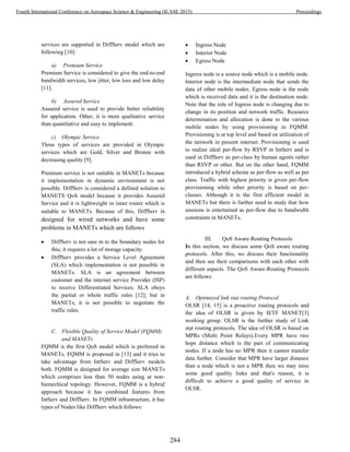 services are supported in DiffServ model which are
following [10]:
a) Premium Service
Premium Service is considered to give the end-to-end
bandwidth services, low jitter, low loss and low delay
[11].
b) Assured Service
Assured service is used to provide better reliability
for application. Other, it is more qualitative service
than quantitative and easy to implement.
c) Olympic Service
Three types of services are provided in Olympic
services which are Gold, Silver and Bronze with
decreasing quality [9].
Premium service is not suitable in MANETs because
it implementation in dynamic environment is not
possible. DiffServ is considered a defined solution to
MANETS QoS model because it provides Assured
Service and it is lightweight in inner router which is
suitable to MANETs. Because of this, DiffServ is
designed for wired networks and have some
problems in MANETs which are follows
 DiffServ is not sure in to the boundary nodes for
this; it requires a lot of storage capacity.
 DiffServ provides a Service Level Agreement
(SLA) which implementation is not possible in
MANETs. SLA is an agreement between
customer and the internet service Provider (ISP)
to receive Differentiated Services. SLA obeys
the partial or whole traffic rules [12]; but in
MANETs, it is not possible to negotiate the
traffic rules.
C. Flexible Quality of Service Model (FQMM)
and MANETs
FQMM is the first QoS model which is preferred in
MANETs. FQMM is proposed in [13] and it tries to
take advantage from IntServ and DiffServ models
both. FQMM is designed for average size MANETs
which comprises less than 50 nodes using at non-
hierarchical topology. However, FQMM is a hybrid
approach because it has combined features from
IntServ and DiffServ. In FQMM infrastructure, it has
types of Nodes like DiffServ which follows:
 Ingress Node
 Interior Node
 Egress Node
Ingress node is a source node which is a mobile node.
Interior node is the intermediate node that sends the
data of other mobile nodes. Egress node is the node
which is received data and it is the destination node.
Note that the role of Ingress node is changing due to
change in its position and network traffic. Resource
determination and allocation is done to the various
mobile nodes by using provisioning in FQMM.
Provisioning is at top level and based on utilization of
the network in present internet. Provisioning is used
to realize ideal per-flow by RSVP in IntServ and is
used in DiffServ as per-class by human agents rather
than RSVP or other. But on the other hand, FQMM
introduced a hybrid scheme as per-flow as well as per
class. Traffic with highest priority is given per-flow
provisioning while other priority is based on per-
classes. Although it is the first efficient model in
MANETs but there is further need to study that how
sessions is entertained as per-flow due to bandwidth
constraints in MANETs.
III. QoS Aware-Routing Protocols
In this section, we discuss some QoS aware routing
protocols. After this, we discuss their functionality
and then see their comparisons with each other with
different aspects. The QoS Aware-Routing Protocols
are follows:
A. Optimized link stat routing Protocol
OLSR [14, 15] is a proactive routing protocols and
the idea of OLSR is given by IETF MANET[3]
working group. OLSR is the further study of Link
stat routing protocols. The idea of OLSR is based on
MPRs (Multi Point Relays).Every MPR have two
hops distance which is the part of communicating
nodes. If a node has no MPR then it cannot transfer
data further. Consider that MPR have larger distance
than a node which is not a MPR then we may miss
some good quality links and that's reason, it is
difficult to achieve a good quality of service in
OLSR.
284
Fourth International Conference on Aerospace Science & Engineering (ICASE 2015) Proceedings
 