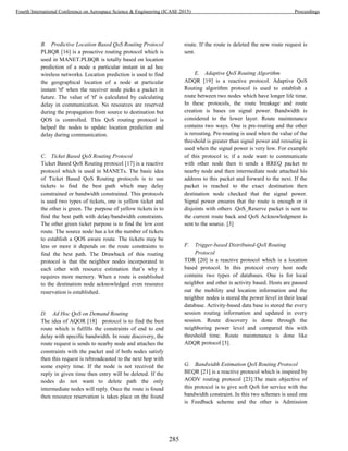 B. Predictive Location Based QoS Routing Protocol
PLBQR [16] is a proactive routing protocol which is
used in MANET.PLBQR is totally based on location
prediction of a node a particular instant in ad hoc
wireless networks. Location prediction is used to find
the geographical location of a node at particular
instant 'tf' when the receiver node picks a packet in
future. The value of 'tf' is calculated by calculating
delay in communication. No resources are reserved
during the propagation from source to destination but
QOS is controlled. This QoS routing protocol is
helped the nodes to update location prediction and
delay during communication.
C. Ticket Based QoS Routing Protocol
Ticket Based QoS Routing protocol [17] is a reactive
protocol which is used in MANETs. The basic idea
of Ticket Based QoS Routing protocols is to use
tickets to find the best path which may delay
constrained or bandwidth constrained. This protocols
is used two types of tickets, one is yellow ticket and
the other is green. The purpose of yellow tickets is to
find the best path with delay/bandwidth constraints.
The other green ticket purpose is to find the low cost
route. The source node has a lot the number of tickets
to establish a QOS aware route. The tickets may be
less or more it depends on the route constraints to
find the best path. The Drawback of this routing
protocol is that the neighbor nodes incorporated to
each other with resource estimation that’s why it
requires more memory. When a route is established
to the destination node acknowledged even resource
reservation is established.
D. Ad Hoc QoS on Demand Routing
The idea of AQOR [18] protocol is to find the best
route which is fulfills the constraints of end to end
delay with specific bandwidth. In route discovery, the
route request is sends to nearby node and attaches the
constraints with the packet and if both nodes satisfy
then this request is rebroadcasted to the next hop with
some expiry time. If the node is not received the
reply in given time then entry will be deleted. If the
nodes do not want to delete path the only
intermediate nodes will reply. Once the route is found
then resource reservation is takes place on the found
route. If the route is deleted the new route request is
sent.
E. Adaptive QoS Routing Algorithm
ADQR [19] is a reactive protocol. Adaptive QoS
Routing algorithm protocol is used to establish a
route between two nodes which have longer life time.
In these protocols, the route breakage and route
creation is bases on signal power. Bandwidth is
considered to the lower layer. Route maintenance
contains two ways. One is pre-routing and the other
is rerouting. Pre-routing is used when the value of the
threshold is greater than signal power and rerouting is
used when the signal power is very low. For example
of this protocol is; if a node want to communicate
with other node then it sends a RREQ packet to
nearby node and then intermediate node attached his
address to this packet and forward to the next. If the
packet is reached to the exact destination then
destination node checked that the signal power.
Signal power ensures that the route is enough or it
disjoints with others .QoS_Reserve packet is sent to
the current route back and QoS Acknowledgment is
sent to the source. [3]
F. Trigger-based Distributed-QoS Routing
Protocol
TDR [20] is a reactive protocol which is a location
based protocol. In this protocol every host node
contains two types of databases. One is for local
neighbor and other is activity based. Hosts are passed
out the mobility and location information and the
neighbor nodes is stored the power level in their local
database. Activity-based data base is stored the every
session routing information and updated in every
session. Route discovery is done through the
neighboring power level and compared this with
threshold time. Route maintenance is done like
ADQR protocol [3].
G. Bandwidth Estimation QoS Routing Protocol
BEQR [21] is a reactive protocol which is inspired by
AODV routing protocol [23].The main objective of
this protocol is to give soft QoS for service with the
bandwidth constraint. In this two schemes is used one
is Feedback scheme and the other is Admission
285
Fourth International Conference on Aerospace Science & Engineering (ICASE 2015) Proceedings
 
