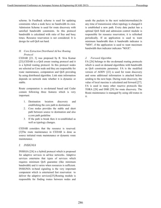scheme. In Feedback scheme is used for updating
constraints when a node have no bandwidth its own.
Admission Scheme is used for route discovery with
satisfied bandwidth constraints. In this protocol
bandwidth is calculated with ratio of free and busy
times. Resource reservation is not considered. It is
design for soft QoS not hard.
H. Core Extraction Distributed Ad hoc Routing
Protocol
CEDAR [23, 3] was proposed by R. Siva Kumar
[23].CEDAR is a QoS aware routing protocol and it
is a hybrid routing protocol. In this protocol nodes
are selected as Core node and they are responsible for
route maintenance, computation and QoS providing
by using distributed algorithm. Link state information
depends on network state whether it is dynamic or
stable.
Route computation is on-demand based and Cedar
contain following three features which is very
important:
1. Destination location discovery and
establishing the core path to destination
2. Core nodes provides the stable and short
path between source to destination and also
a core path guideline
3. If the path is break then it re-established as
well as typology changes.
CEDAR considers that the resource is reserved.
[3]The route maintenance in CEDAR is done as
source initiated route maintenance or dynamic route
maintenance.
I. INSIGNIA
INSIGIA [24] is a hybrid protocol which is proposed
for adaptive services in ad-hoc networks. Adaptive
services entertains that types of services which
requires minimum QoS guarantee (like minimum
bandwidth) and it varies when resources is sufficient.
INSIGNIA in-band signaling is the very important
component which is entertained fast reservation to
deliver the adaptive services[25].Routing module is
responsible for finding routes between nodes and
sends the packets to the next node(intermediate).In
any time of transmission when topology is changed it
is established a new path. Every data packet has a
optimal QoS field and admission control module is
responsible for resource reservation; it is refreshed
periodically. If an application is used to want
minimum bandwidth then it bandwidth indicator is
"MIN", if the application is used to want maximum
bandwidth then indicator indicates "MAX".
J. Forward Algorithm
FA [26] belongs to the on-demand routing protocols
which is used on demand algorithms with bandwidth
as QoS constraints parameter. FA is the modified
version of AODV [22] is used for route discovery
and some additional information is attached before
sending to the next hope. During route discovery, the
value of local maxima is calculated and forward [27].
FA is used in many other reactive protocols like
TORA [28] and DSR [29] for route discovery. The
Route maintenance is managed by using old routes in
it.
286
Fourth International Conference on Aerospace Science & Engineering (ICASE 2015) Proceedings
 