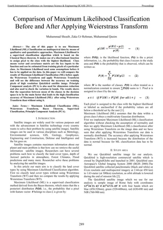 Comparison of Maximum Likelihood Classification
Before and After Applying Weierstrass Transform
Muhammad Shoaib, Zaka Ur Rehman, Muhammad Qasim
Abstract— The aim of this paper is to use Maximum
Likelihood (ML) Classification on multispectral data by means of
qualitative and quantitative approaches. Maximum Likelihood is
a supervised classification algorithm which is based on the
Classical Bayes theorem. It makes use of a discriminant function
to assign pixel to the class with the highest likelihood. Class
means vector and covariance matrix are the key inputs to the
function and can be estimated from training pixels of a particular
class. As Maximum Likelihood need some assumptions before it
has to be applied on the data. In this paper we will compare the
results of Maximum Likelihood Classification (ML) before apply
the Weierstrass Transform and apply Weierstrass Transform
and will see the difference between the accuracy on training
pixels of high resolution Quickbird satellite image. Principle
Component analysis (PCA) is also used for dimension reduction
and also used to check the variation in bands. The results shows
that the separation between mean of the classes in the decision
space is to be the main factor that leads to the high classification
accuracy of Maximum Likelihood (ML) after using Weierstrass
Transform than without using it.
Index Terms— Maximum Likelihood Classificaion (ML),
Weierstrass Transform, Bayes Theorem, Supervised
Classification, Principle Component Analysis (PCA).
I. INTRODUCTION
Satellite images are widely used for various purposes and
with the advancement in Satellite technology every country
wants to solve their problem by using satellite images. Satellite
images can be used in various disciplines such as Metrology,
Environmental sciences, GIS, Geology, Geophysics,
Engineering and Construction, Defense and Intelligence and
the list goes on.
Satellite images contains maximum information about our
planet and main problem is that how can we retrieve the useful
information satellite images. Researchers can have several
problems such how to classify the land cover types, depth of
Aerosol particles in atmosphere, Forest Climates, Flood
predictions and many more. Researcher solve these problems
by analyzing the satellite images.
In this article our main aim is to classify the land cover
types by using Maximum Likelihood Classification algorithm.
First we classify land cover types without using Weierstrass
Transform (WT) and then we compare the results by applying
Weierstrass Transform (WT).
Maximum Likelihood (ML) is a supervised classification
method derived from the Bayes theorem, which states that the a
posteriori distribution P(i|θ), i.e., the probability that a pixel
with feature vector θ belongs to class i, is given by:
where P(θ|i), is the likelihood function, P(i) is the a priori
information, i.e., the probability that class i occurs in the study
area and P(θ) is the probability that is observed, which can be
written as:
where M is the number of classes. P(θ) is often treated as a
normalization constant to ensure ∑P(i|θ) sums to 1. Pixel x is
assigned to class i by the rule:
Each pixel is assigned to the class with the highest likelihood
or labeled as unclassified if the probability values are all
below a threshold set by the user [1].
Maximum Likelihood (ML) assumes that the data within a
given class i obeys a multivariate Gaussian distribution.
Frist we implement Maximum Likelihood (ML) classification
algorithm without checking the assumption of normality and
then we apply Maximum Likelihood (ML) classification after
using Weierstrass Transform on the image data and we have
seen that after applying Weierstrass Transform our data is
normally distributed. The accuracy after applying Weierstrass
Transform (WT) is increased because the distribution of the
data is normal because for ML classification data has to be
normal.
II. STUDY AREA
We use Quickbird satellite image for our analysis.
Quickbird is high-resolution commercial satellite which is
owned by DigitalGlobe and launched in 2001. Quickbird uses
Aerospace's Global Imaging System 2000 (BGIS 2000).The
Quickbird satellite collected panchromatic (black and white) at
61cm resolutin and multispectral imagery at 2.44-(at 450 km)
to 1.63-meter (at 300km) resolution, as orbit altitude is lowered
during the end of mission life [2].
The Quickbird satellite image which we use for our
analysis is sample image of Rome Italy with coordinates
with four bands which are
blue (450-520nm), green (520-600nm), red (630-690 nm) and
NIR (760-900 nm).
289
Fourth International Conference on Aerospace Science & Engineering (ICASE 2015) Proceedings
 