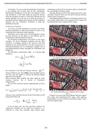 In the figure 2 we can see that the distribution of each band
is not Gaussian and we know that for ML classification
algorithm the distribution of each has to be Gaussian. In this
case distribution of first three bands are positively skewed
while the histogram of band 4 is looks like Gaussian but not
exactly Gaussian. So as our aim is to check the accuracy of
classification before making data Gaussian and after making it
Gaussian. We use Weierstrass Transform to make the
distribution Gaussian.
B. Weirstrass Transform
As we have seen that distribution of our data is not follow
Gaussian distribution so make that Gaussian we have to use
transformation to make pixel values Gaussian.
Researchers uses various types of transformation to make
the data Gaussian. In this paper we use different type of
transformation called Weirstrass Transform.
The Weirstrass transformation, also known as the Gauss
transform, the Gauss Weirstrass transform and the Hille
transform, is intimately related to the solution of the heat
equation for one- dimensional flow. It is also a special case of
convolution-transform, yet it is considered a singular case of
convolution-transform theory developed by Hirschmann and
Widder [3].
The Weirstrass transformation F(x) of a function f(y)
defined as:
the convolution of f with the Gaussian function .
Instead of F(x) we also write W[f](x). Note that F(x) need not
exist for every real number x, because the defining integral
may fail to converge [3].
When Gaussian filter modifies the input signal by using
Gaussian function; this is known as Weierstrass
transformation.
We can write Gaussian function mathematically in 2D as
follow:
where ρ is the correlation between X and Y and where σ_x>0
and σ_y>0. In this case,
In the bivariate case, the first equivalent condition for
multivariate normality can be made less restrictive: it is
sufficient to verify that countably many distinct linear
combinations of X and Y are normal in order to conclude that
the vector [X Y]′ is bivariate normal.
Gaussian filtering is used to blur images and remove noise
and detail. Gaussian filter uses the above Gaussian function
which is given in equation 1.
After applying Gauss transform or Wierstrass transform we
can compare original false color composite (FCC) image with
transformed false color composite (FCC) image.
(a) original false color composite (FCC) image
(b) Transformed false color composite (FCC) image
Fig. 3.
In figure 3 we can see the clear difference between original
FCC image with transformed FCC image. After applying
transformation we can see that the transformed image is more
blur than original image.
291
Fourth International Conference on Aerospace Science & Engineering (ICASE 2015) Proceedings
 