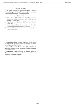 ACKNOWLEDGMENT
The authors would like to thanks the Dr Waqas A. Qazi for
his valuable input and ideas, Muhammad Qasim for helping
with the implementation of Weirstrass transform.
REFERENCES
[1] T.M. Lillesand, R.W. Kiefer and J.W. Chipman, Remote
Sensing and Image Interpretation, John Wiley & Sons,
Hoboken, NJ, USA, 2004.
[2] DigitalGlobe.com. DigitalGlobe. 12 February 2014. Retrieved
19 June 2014.
[3] Ahmed I. Zayed, Handbook of Function and Generalized
Function Transformations, Chapter 18. p.322-324.
[4] J.B. Campbell, Introduction to remote sensing, Taylor &
Francis, London, 2002.
Muhammad Shoaib is Master student of RS and GIS in
the department of Space Science in Institute of Space
Technology Islamabad, Pakistan.
Zaka Ur Rehman is Master student of RS and GIS in the
department of Space Science in Institute of Space Technology
Islamabad, Pakistan.
Muhammad Qasim received the Masters degree in
Mathematics from Comsats Institute of information
technology Abbottabad, Pakistan.
295
Fourth International Conference on Aerospace Science & Engineering (ICASE 2015) Proceedings
 