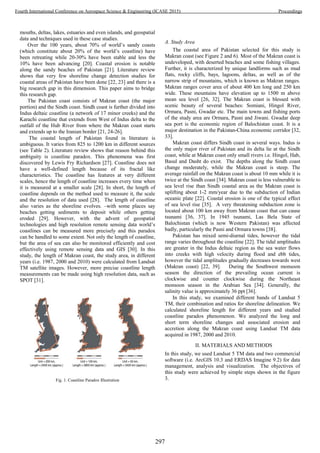 mouths, deltas, lakes, estuaries and even islands, and geospatial
data and techniques used in these case studies.
Over the 100 years, about 70% of world’s sandy coasts
(which constitute about 20% of the world’s coastline) have
been retreating while 20-30% have been stable and less the
10% have been advancing [20]. Coastal erosion is notable
along the sandy beaches of Pakistan [21]. Literature review
shows that very few shoreline change detection studies for
coastal areas of Pakistan have been done [22, 23] and there is a
big research gap in this dimension. This paper aims to bridge
this research gap.
The Pakistan coast consists of Makran coast (the major
portion) and the Sindh coast. Sindh coast is further divided into
Indus deltaic coastline (a network of 17 minor creeks) and the
Karachi coastline that extends from West of Indus delta to the
outfall of the Hub River from where the Makran coast starts
and extends up to the Iranian border [21, 24-26].
The coastal length of Pakistan found in literature is
ambiguous. It varies from 825 to 1200 km in different sources
(see Table 2). Literature review shows that reason behind this
ambiguity is coastline paradox. This phenomena was first
discovered by Lewis Fry Richardson [27]. Coastline does not
have a well-defined length because of its fractal like
characteristics. The coastline has features at very different
scales, hence the length of coastline increases every time when
it is measured at a smaller scale [28]. In short, the length of
coastline depends on the method used to measure it, the scale
and the resolution of data used [28]. The length of coastline
also varies as the shoreline evolves. –with some places say
beaches getting sediments to deposit while others getting
eroded [29]. However, with the advent of geospatial
technologies and high resolution remote sensing data world’s
coastlines can be measured more precisely and this paradox
can be handled to some extent. Not only the length of coastline,
but the area of sea can also be monitored efficiently and cost
effectively using remote sensing data and GIS [30]. In this
study, the length of Makran coast, the study area, in different
years (i.e. 1987, 2000 and 2010) were calculated from Landsat
TM satellite images. However, more precise coastline length
measurements can be made using high resolution data, such as
SPOT [31].
A. Study Area
The coastal area of Pakistan selected for this study is
Makran coast (see Figure 2 and 6). Most of the Makran coast is
undeveloped, with deserted beaches and some fishing villages.
Further, it is characterized by unique landforms such as mud
flats, rocky cliffs, bays, lagoons, deltas, as well as of the
narrow strip of mountains, which is known as Makran ranges.
Makran ranges cover area of about 400 km long and 250 km
wide. These mountains have elevation up to 1500 m above
mean sea level [26, 32]. The Makran coast is blessed with
scenic beauty of several beaches: Somiani, Hingol River,
Ormara, Pasni, Gwadar etc. The main towns and fishing ports
of the study area are Ormara, Pasni and Jiwani. Gwadar deep
sea port is the economic region of Balochistan coast. It is a
major destination in the Pakistan-China economic corridor [32,
33].
Makran coast differs Sindh coast in several ways. Indus is
the only major river of Pakistan and its delta lie at the Sindh
coast, while at Makran coast only small rivers i.e. Hingol, Hab,
Basul and Dasht do exist. The depths along the Sindh coast
change moderately, while the Makran coast is steep. The
average rainfall on the Makran coast is about 10 mm while it is
twice at the Sindh coast [34]. Makran coast is less vulnerable to
sea level rise than Sindh coastal area as the Makran coast is
uplifting about 1-2 mm/year due to the subduction of Indian
oceanic plate [22]. Coastal erosion is one of the typical effect
of sea level rise [35]. A very threatening subduction zone is
located about 100 km away from Makran coast that can cause
tsunami [36, 37]. In 1945 tsunami, Las Bela State of
Balochistan (which is now Western Pakistan) was affected
badly, particularly the Pasni and Ormara towns [38].
Pakistan has mixed semi-diurnal tides, however the tidal
range varies throughout the coastline [22]. The tidal amplitudes
are greater in the Indus deltaic region as the sea water flows
into creeks with high velocity during flood and ebb tides,
however the tidal amplitudes gradually decreases towards west
(Makran coast) [22, 39]. During the Southwest monsoon
season the direction of the prevailing ocean current is
clockwise and counter clockwise during the Northeast
monsoon season in the Arabian Sea [34]. Generally, the
salinity value is approximately 36 ppt [36].
In this study, we examined different bands of Landsat 5
TM, their combination and ratios for shoreline delineation. We
calculated shoreline length for different years and studied
coastline paradox phenomenon. We analyzed the long and
short term shoreline changes and associated erosion and
accretion along the Makran coast using Landsat TM data
acquired in 1987, 2000 and 2010.
II. MATERIALS AND METHODS
In this study, we used Landsat 5 TM data and two commercial
software (i.e. ArcGIS 10.3 and ERDAS Imagine 9.2) for data
management, analysis and visualization. The objectives of
this study were achieved by simple steps shown in the figure
3.Fig. 1. Coastline Paradox Illustration
297
Fourth International Conference on Aerospace Science & Engineering (ICASE 2015) Proceedings
 
