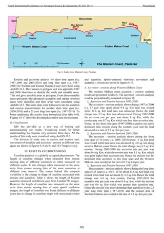 Erosion and accretion analysis for short time spans (i.e.
1987-2000 and 2000-2010) and long time span (i.e. 1987-
2010) for Western and Eastern Makran Coast were done using
ArcGIS 10.3. The Features to polygon tool was applied to 1987
and 2000 shorelines to identify the stable and unstable areas.
This tool gave unstable areas as polygons. From these unstable
areas (polygons) the advanced (accretion) and retreat (erosion)
areas were identified and their areas were calculated using
ArcGIS 10.3. The same steps were followed to do the accretion
and erosion measurements for another short time span (i.e.
2000-2010) and a 23 year long time span (i.e. 1987-2010). To
better understand the results were normalized (See table 6-8).
Figures 10-17 show the developed accretion and erosion maps.
H. Visualization
GIS has provided us a new way of looking and
communicating our results. Visualizing results for better
understanding has become very common these days. All the
results of this study were visualized using ArcGIS 10.3.
The division of study area in eastern and western part,
movement of shoreline and accretion - erosion in different time
spans are shown in figures 6, 8 and 9, and 10-17respectivelyy.
III. RESULTS AND DISCUSSIONS
Coastline paradox is a globally accepted phenomenon. The
length of coastline changes when measured from remote
sensing data of different resolution or when measured on
different scales. It also changes when measured on the same
scale from remote sensing data of the same resolution at
different time interval. The reason behind this temporal
variability is the change in shape of coastline associated with
erosion and accretion. Table 5 shows the length of Makran
coastline measured in different years from Landsat TM images.
However the length of coastline was measured on the same
scale from remote sensing data of same spatial resolution
images, the length of coastline was found different in different
years due to change in coastline shape with associated erosion
and accretion. Spatio-temporal shoreline movement and
accretion - erosion are shown in figures 8-17.
A. Accretion - erosion along Western Makran Coast
The western Makran coast accretion - erosion analysis
results are presented in table 6. The accretion - erosion analysis
result is geographically presented in figure 10.
1) Accretion and Erosion between 1987-2000
The accretion - erosion analysis shows during 1987 to 2000
(i.e. 13 year time span) about 9.4 sq. Km land was eroded
while 12.6 sq. Km land area was advanced. Hence the total
change was 3.2 sq. Km land advancement. During 1987-2000
the accretion rate per year was about 1 sq. Km, while the
erosion rate was 0.7 sq. Km which was less than accretion rate.
Hence, in this short time span (1987-2000) accretion was more
dominant than erosion along the western coast and the land
advanced at a rate of 0.3 sq. Km per year.
2) Accretion and Erosion between 2000-2010
The accretion - erosion analysis shows during the short
time span of 10 years (i.e. 2000- 2010) about 11 sq. Km land
was eroded while land area was advanced by 4.8 sq. km along
western Makran coast. Hence the total change was 6.2 sq. Km
erosion. During 2000-2010 the accretion rate per year was
about 0.4 sq. Km, while the erosion rate was 1.1 sq. Km, which
was quite higher than accretion rate. Hence the erosion was far
dominant than accretion in this time span and the Western
Makran coast receded at the rate of 0.7 sq. km per year.
3) Accretion and Erosion between 1987-2010
The accretion - erosion analysis shows during the long time
span of 23 years (i.e. 1987- 2010) about 13.6 sq. Km land was
eroded while land was advanced by 9.2 sq. km. Hence the total
change was 4.4 sq. Km erosion. During 1987-2010 the
accretion rate per year was about 0.4 sq. Km, while the erosion
rate was 0.6 sq. Km which was greater than accretion rate.
Hence the erosion was more dominant than accretion in this 23
year long time span (1987-2010) and the coastal area of
Western Makran was eroded at the rate of 0.2 sq. Km per year.
Fig. 6. Study Area- Makran Coast, Pakistan
301
Fourth International Conference on Aerospace Science & Engineering (ICASE 2015) Proceedings
 