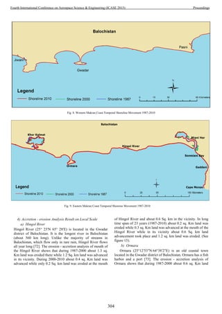 4) Accretion - erosion Analysis Result on Local Scale
a) Hingol River
Hingol River (25° 23′N 65° 28′E) is located in the Gwadar
district of Balochistan. It is the longest river in Balochistan
(about 560 km long). Unlike the majority of streams in
Balochistan, which flow only in rare rain, Hingol River flows
all year long [72]. The erosion - accretion analysis of mouth of
the Hingol River shows that during 1987-2000 about 1.3 sq.
Km land was eroded there while 1.2 Sq. km land was advanced
in its vicinity. During 2000-2010 about 0.4 sq. Km land was
advanced while only 0.2 Sq. km land was eroded at the mouth
of Hingol River and about 0.6 Sq. km in the vicinity. In long
time span of 23 years (1987-2010) about 0.2 sq. Km land was
eroded while 0.3 sq. Km land was advanced at the mouth of the
Hingol River while in its vicinity about 0.6 Sq. km land
advancement took place and 1.2 sq. km land was eroded. (See
figure 15).
b) Ormara
Ormara (25°12′53″N 64°38′2″E) is an old coastal town
located in the Gwadar district of Balochistan. Ormara has a fish
harbor and a port [73]. The erosion - accretion analysis of
Ormara shows that during 1987-2000 about 0.6 sq. Km land
Fig. 8. Western Makran Coast Temporal Shoreline Movement 1987-2010
Fig. 9. Eastern Makran Coast Temporal Shoreine Movement 1987-2010
304
Fourth International Conference on Aerospace Science & Engineering (ICASE 2015) Proceedings
 