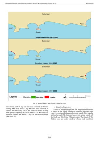 was eroded while 4 Sq. km land was advanced at Ormara.
During 2000-2010 about 1 sq. Km land was advanced at
Ormara port while only 1.5 Sq. km land was eroded. In long
time span of 23 years (1987-2010) about 0.5 sq. Km land was
eroded at Ormara port while 3.7 sq. Km land was advanced.
(See figure 16).
c) Islands in Study Area
A piece of sub-continental land that is surrounded by water
is known as the Island. Islands are classified into two main
types i.e. continental islands and oceanic islands. They may be
artificial as well [74]. Pakistan has several natural islands off
the Sindh and Balochistan (Makran) coasts. The islands off the
Makran coast are Malan island (a volcanic mud island that
Fig. 10. Western Makran Coast Accretion Erosion 1987-2010
305
Fourth International Conference on Aerospace Science & Engineering (ICASE 2015) Proceedings
 