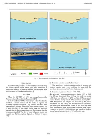 KHOR KALMAT
Khor kalmat lagoon (25° 24′N 64° 06′E) is located along
the eastern Makran coast. Basol River flows southward in
the Gwadar District. It drains a deserted Makran region, with
its river mouth at Khor Kalmat lagoon [81].
MIANI HOR
Miani Hor (25° 32′N 66° 12′E) is a swampy lagoon and a
Ramsar wetland, located in Lasbela district [80].
Both Miani Hor and Khor Kalmat were not included in the
accretion - erosion analysis of this study as lagoons are
extremely dynamic ecosystem [78]. Further, they have their
own dynamics different from that of other coastal features [79].
A study in which 7 year beach profile data was analyzed,
showed that the lagoon shorelines were far dynamic than the
ocean shorelines [82]. The flow of water in lagoons is slow and
sluggish and the flushing time depends on the type of lagoon
[78].
C. Accretion - erosion along Makran Coast
The accretion - erosion analysis results of western and
eastern Makran coast were combined to understand the
accretion - erosion scenario of entire Makran coast.
D. Accretion and Erosion between 1987-2000
The accretion - erosion analysis shows during 1987 to 2000
(i.e. 13 year time span) about 17.9 sq. Km land was eroded
while land was advanced by 24.6 sq. Km at Makran coast.
Hence the total change was 6. 7 km accretion. During 1987-
2000 the accretion rate per year was about 1.9 sq. Km, while
the erosion rate was 1.6 sq. Km which was not exactly same,
but close to the accretion rate. Hence, in this short time span
there were balance in the accretion and erosion to some extent.
However, in this (1987-2000) thirteen year period the Makran
coastal area advanced at a rate of 0.5 sq. Km per year.
Fig. 12. Pasni and Vicinity Accretion Erosion 1987-2010
307
Fourth International Conference on Aerospace Science & Engineering (ICASE 2015) Proceedings
 