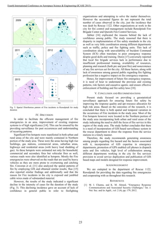 Fig. 5. Spatial Distribution pattern of Fire incidents in Rawalpindi for study
duration
IV. DISCUSSION
In order to facilitate the efficient management of fire
emergencies in an area, improvement of existing response
systems is of high significance [14]. This can be ensured by the
providing surveillance for past occurrences and understanding
of recurring patterns.
Significant Fire hotspots were manifested in both urban and
rural areas of the city and were mainly contained in Northern
portion of the study area. These were the areas having high rise
buildings, gas stations, commercial areas, suburban areas,
highways and residential areas (with heavy load shedding of
gas). As these hotspots were estimated not only for household,
commercial and secondary fires but vehicular fires as well,
various roads were also identified as hotspots. Mostly the Fire
emergencies were observed on the roads that are used by heavy
vehicles as they are more prone to overturning and catching
fire. Corcoran et al. [11] also analyzed the spatial patterns of
fire by employing GIS and obtained similar results. Rao [15]
also reported similar findings and additionally said that the
reason for Fire incidents in the city is exposed and jumbled
cable wires made of substandard material.
However, the results of the study indicated a significant
decline in the intensity of cases for the duration of the study
(Fig. 3). This declining incidence gave an account of lack of
confidence in general public to refer to firefighting
organizations and attempting to solve the matter themselves.
However the accounted figures do not represent the total
number of cases observed in the city, just the incidence that
was dealt by Rescue 1122. Other organizations at work in the
city for fire control and management include Rawalpindi Fire
Brigade Center and Qureshi Fire Control Services.
Akhter [16] explicated the reasons behind the lack of
confidence among public. The study reasoned that there is
disparity in implementation of fire safety standards in the city
as well as very little coordination among different departments
such as traffic, police and fire fighting units. This lack of
coordination along with unavailability of Incident Command
System (ICS) often translates to poor emergency response
despite good skills and training. Dawn [17] conversely reported
that local fire brigade services lack in performance due to
insufficient professional training, availability of resources,
planning and research (both pre and post fire) and nonexistence
of any fire services act for the city. All these factors, along with
lack of awareness among general public regarding fire fighting
profession has a negative impact on fire emergency response.
Hence, for improvement of future fire emergency response,
it is need of hour to understand the previous and existing
patterns, risk factors and causative agents; and ensure effective
enforcement of building and fire safety laws [18].
V. CONCLUSION AND RECOMMENDATIONS
Present study focused on providing a geostatistical
surveillance approach for ensuring future fire safety by
improving the response quality and apt resource allocation for
high risk areas. Based on the outcomes of the research, it is
concluded that there is both spatial and temporal variation in
the occurrence of Fire incidents in the study area. Most of the
Fire hotspots however were located in the Northern portion of
the study area incorporating both urban and rural areas of the
study indicating the need to shift the focus of fire service in this
region of the study area. The study further concludes that there
is a need of incorporation of GIS based surveillance system in
the rescue department to direct the response from the service
stations in a timely manner.
Therefore, the study recommends generating awareness
among people regarding fire hazard and the factors associated
with it, incorporation of GIS expertise in emergency
departments, promotion of GPS enabled cell phones in dispatch
units and fire vehicles, high level of collaboration among
different departments working in the city for fire services
provision to avoid service duplication and publication of GIS
based maps and models designed for response improvement.
ACKNOWLEDGMENT
We are endepted to the department of Rescue 1122,
Rawalpindi for providing the data regarding fire emergencies
and cooperating with us throughout this research.
REFERENCES
[1] M. I. Channa, and K. M. Ahmed, “Emergency Response
Communications and Associated Security Challenges,” Int. J.
Net. Sec. and its Appli., vol. 2 (4), pp. 179, 2012.
23
Fourth International Conference on Aerospace Science & Engineering (ICASE 2015) Proceedings
 