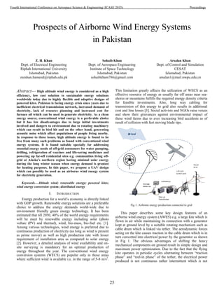 Prospects of Airborne Wind Energy Systems
in Pakistan
Z. H. Khan
Dept. of Electrical Engineering
Riphah International University
Islamabad, Pakistan
zeeshan.hameed@riphah.edu.pk
Sohaib Khan
Dept. of Aerospace Engineering
Institute of Space Technology
Islamabad, Pakistan
sohaibkham786@gmail.com
Arsalan Khan
Dept. of Control and Simulation
CESAT
Islamabad, Pakistan
arsalan1@mail.nwpu.edu.cn
Abstract— High altitude wind energy is considered as a high
efficiency, low cost solution to sustainable energy solutions
worldwide today due to highly flexible and adaptive designs of
powered kites. Pakistan is facing energy crisis since years due to
inefficient electrical transmission network, increased demand of
electricity, lack of resource planning and increased cost for
furnace oil which can be used to generate electricity. As a clean
energy source, conventional wind energy is a preferable choice
but it has few disadvantages due to large initial investments
involved and dangers to environment due to rotating machinery
which can result in bird hit and on the other hand, generating
acoustic noise which affect populations of people living nearby.
In response to these issues, high altitude energy is found to be
free from many such problems as found with conventional wind
energy systems. It is found suitable specially for addressing
essential energy needs of off-grid consumers for water pumping,
drilling, refrigeration of vaccines and life-saving medicines and
powering up far-off residential sites e.g. communities living off-
grid at Alaska’s northern region having minimal solar energy
during the long winter season when energy demand is greatest
for heating purposes. In this paper, we propose a UAV design
which can possibly be used as an airborne wind energy system
for electricity generation.
Keywords—Altitude wind; renewable energy; powered kites;
wind energy conversion system; distributed energy
I. INTRODUCTION
Energy production for a world’s economy is directly linked
with GDP growth. Renewable energy solutions are a preferable
choice to address the energy demands world-wide due to
environment friendly green energy technology. It has been
estimated that till 2050, 40% of the world energy requirements
will be meet by renewable energy including solar (photo
voltaic (PV) and thermal), wind, bio-mass, bio-fuel etc. [1].
Among various technologies, wind energy is preferred due to
continuous production of electricity (as long as wind is present
as prime mover) as well as high production rate with lesser
requirement of installation area as compared to solar energy
[2]. However, a detailed analysis of wind availability and on-
site surveying is mandatory for an optimal production of
energy throughout the year. The conventional wind energy
conversion systems (WECS) are popular only in those areas
where sufficient wind is available i.e. in the range of 5-8 m/s2
.
This limitation greatly affects the utilization of WECS as an
effective resource of energy as usually far off areas near sea-
shores or mountains fulfills the required energy density criteria
for feasible investments. Also, long way cabling for
transmission of this energy to grid also results in additional
cost and line losses [3]. Social activists and NGOs raise voices
and show their grievances against environmental impact of
these wind farms due to ever increasing bird accidents as of
result of collision with fast moving blade tips.
Fig 1. Airborne energy production connected to grid
This paper describes some key design features of an
airborne wind energy system (AWES) e.g. a large kite which is
flown in air while maintaining its connection with a generator
kept at ground level by a suitable rotating mechanism such as
cable drum which is linked via tether. The aerodynamic forces
acting on the kite causes traction in the cable drum which is in
turn converted into electrical power by the generator as shown
in Fig 1. The obvious advantages of shifting the heavy
mechanical components on ground result in simple design and
maximum power optimization. Due to the fact that the flying
kite operates in periodic cycles alternating between ―traction
phase‖ and ―reel-in phase‖ of the tether, the electrical power
produced is not continuous rather intermittent which is not
25
Fourth International Conference on Aerospace Science & Engineering (ICASE 2015) Proceedings
 