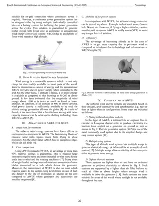 suitable for on-grid connection where continuous power is
required. However, a continuous power generation system can
be designed either by using multiple, individually controlled
kites or a battery system for buffering the power generation
across the cycles. This solution is guaranteed to generate
higher power with lower cost as compared to conventional
wind energy conversion system (WECS) due to availability of
faster wind speeds at high altitude.
Fig 2. KGS for generating electricity on-board ship
II. HIGH ALTITUDE WIND ENERGY POTENTIAL
Wind energy is a renewable resource which is not only
cheap but also readily available in most parts of the world.
Wind is discontinuous source of energy and the conventional
WECS provides uneven power supply when connected to the
grid. On the other hand, if altitude is raised, a lot more energy
is available as compared to that blowing at 50-200 m above
ground. It has been estimated that the magnitude of wind
energy above 1000 m is twice as much as found at lower
altitudes. In addition, at an altitude of 800 m above ground,
wind power density is sufficiently available to be used for
altitude energy generation all over the globe [4]. As a rule of
thumb, it has been found that a five-fold cost saving with twice
capacity increase can be achieved in shifting technology from
WECS to AWES [5].
III. ADVANTAGES OF AWES OVER WECS
A. Impact on Environment
The airborne wind energy systems have fewer effects on
environment as compared to WECS. The fast moving blades of
classical wind mills injures many birds flying in close
proximity. On the other hand, AWES has no dangerous edges
which can kill birds [6].
B. Cost comparison
Using AWES instead of WECS, an advantage of more than
90% material savings is guaranteed. This is because large
structures require more and more material to with stand heavy
loads due to wind and the rotating machinery [7]. Many tones
of weight loaded on large erected structures comprises of rotor
blades connected to a hub which drives the generator.
Moreover, the maintenance of WECS is also an issue which
requires access to the system, long down times in case of fault
and danger to the life of technician all adding up the cost
compared to AWES where generator and accessories are
installed on ground [8].
C. Mobility of the power station
In comparison with WECS, the airborne energy converter
can be moved anywhere. Example include rural areas, Coastal
belt, Desert, etc. However, if flying at higher altitudes, caution
must be paid to operate AWES in no-fly zones (NFZ) to avoid
any danger for civil aviation.
D. Efficiency
The advantage of increasing altitude as in the case of
AWES is to get more capacity due to persistent wind as
compared to turbulence due to buildings and infrastructure at
WECS heights [9].
Fig 3. Buoyant Airborne Turbine (BAT) for stand-alone energy generation in
Alaska [10]
IV. CLASSIFICATION OF AWES
The airborne wind energy systems are classified based on
their designs, grid connectivity and aerodynamics e.g. heavier
than or lighter than air configuration. Some types are indicated
as follows:
1) Flying tethered airplane and kite
In this type of AWES, a tethered kite or airplane flies in
circular or Lissajous shaped orbit to produce electricity via
traction force applied on a generator on ground or ship as
shown in Fig 2. The kite generator system (KGS) is one of the
most commonly used system due to its simplest design and
easy control system [11].
2) Multiple wing system
This type of altitude wind system has multiple wings to
generate electrical energy. A laddermill is an example of such
system [12]. Multiple wings allow scalability of the concept in
order to generate more energy.
3) Lighter than air systems
These systems are lighter than air and have an on-board
generator to produce electricity as shown in Fig 3. Such
systems are supported by a lighter than air filled balloon to
reach at 100m or above heights where enough wind is
available to drive the generator [13]. Such systems are more
suitable for areas of the world where sunlight is not available
throughout the year.
26
Fourth International Conference on Aerospace Science & Engineering (ICASE 2015) Proceedings
 
