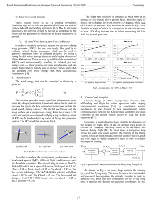 4) Rotor hover craft systems
These systems hover in air via rotating propellers.
Quadrotor type hovercrafts are popular which have the ease of
vertical take-off and landing operations [14]. Due to on-board
generators, the airborne system is heavier as compared to the
crosswind kite generator in which has the heavy machinery on
ground.
V. FLYING WING GENERATOR SYSTEM DESIGN
In order to visualize a practical system, we can use a flying
wing generator (FWG) for our case study. Our goal is to
evaluate optimal design parameters which can be used to
generate maximum wind at different altitudes. By using a
strong flexible tether, energy kites can reach higher altitudes of
100 to 400 meters). This can save up to 90% of the materials of
WECS used conventionally, resulting in reduced per unit
energy cost. As, these systems are more aerodynamic and can
access higher energy density due to stronger winds, each EKS
can generate 50% more energy than their conventional
counterparts [15].
A. Aerodynamics
The wind energy that can be converted to electricity is
given as:
2
3
27
2







D
L
Lw
C
C
CAvP  (1)
The relation provides some significant information about
some key design parameters. Equation 1 states that in order to
increase the power, the key parameters to increase include the
wind speed, gliding ration (L/D), the lift coefficient and the
wing surface. As a comparison, energy kites have lower L/D,
price and weight as compared to flying wing. In theory, about
60 kW can be produced per sq. meter of flying kite generator
system. The CFD model is shown in Fig 4.
(a) Side View (b) Top View (c) Front View
Fig 4. FlyPG simulation for aerodynamic analysis
In order to analyze the aerodynamic performance of our
benchmark system FlyPG, different flight conditions are used
for Aerodata generation. The aircraft wing is taken as NACA-
W-4-4410 which has a span of 4 meters, Sref equal to 1.5 m2
,
Cbar = 0.38 m, Root chord = 0.35 m, Tip chord = 0.15 m. For
the vertical tail design, NACA-V-4-0010 is selected with Root
chord = 0.25m and Tip Chord = 0.1 m. The horizontal tail
design is NACA-H-4-0010 based with root chord = 0.25 m
and Tip chord = 0.1 m.
The flight test condition is selected as Mach 0.05 at an
altitude of 200 meters above ground level. Then the angle of
attack (α) in degrees is varied from 0 to 5 degrees, while Xcg
of 0.9 meter is assumed. The aero-data is plotted in Fig 5 as a
function of angle of attack. It is important to take into account
at least 10% drag increase due to tether connecting the kite
with the ground generator.
Fig 5. Aerodata plots for FlyPG @ Mach = 0.05
B. Control and Autopilot
Modern design of FWGs incorporates automatic take
off/landing and flight for robust operation under varying
environmental conditions [16]. A coordinated control
mechanism is also devised by few manufacturers where
communication between the Kite/airplane controller and main
controller at the ground station occurs to track the given
trajectory [17].
Generally, a multi-objective loop controls the dynamics of
the system in flight. First of all, an optimal track point on
circular or Lissajous trajectory needs to be calculated and
tracked during flight [18]. In most cases a navigation loop
forms the outer one which controls the bearing of the flying
system, while an inner attitude controller controls the roll, pitch
and yaw angle as well as respective rates in order to achieve
the required bearing.
Fig 6. A generalized 2-loop control structure for Flying wing/ Energy Kite
As shown in Fig 6, an outer loop controls the bearing
(ρcom) of the flying wing. The error between the commanded
and measured bearing drives the attitude controller in order to
generate roll, pitch and yaw commands for the flying wing
until it reaches the desired navigational coordinates. In this
27
Fourth International Conference on Aerospace Science & Engineering (ICASE 2015) Proceedings
 