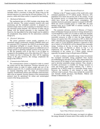 control loop, however, the cross track controller is not
included which is necessary to keep the flying wing on the
desired trajectory by removing the off-track distance [19]. In
practice, stable and robust control is required for fast tracking.
C. Mechanical Subsystem
The mechanical part of a FWG includes wing design after
aero-foil selection. The control actuators (motors) also need
positioning and the embedded controller is designed w.r.t
nominal torque load as well as keeping its maximum limit as
per maximum torque demand. The selection of tether and its
linkage with the ground generator is also important [20].
However, the drag added by the tether length must be added in
the aerodynamic drag analysis for the autonomous controller
design [21].
D. Electrical Subsystem
The power generation system usually comprises of a
permanent magnet synchronous machine (PMSM) which acts
as a generator [22]. In general, the AWECS can function either
as stand-alone (off-grid) or on-grid. However, an obvious
problem for grid based operation requires an additional cost of
storage system or operating multiple systems at the same time
so that the pumping cycle of one kite is out of phase as
compared to the pumping cycle of the other kites [23]. Thus, at
the instant one kite is relaxing; the other will be supplying
energy to the grid. However, this strategy complicates the
design of the AWECS.
E. Communication Subsystem
The communication system is required in order to control
the system and for data acquisition. Wireless networks are a
preferred choice in order to reduce weight and cost of the
airborne system [24, 25]. A suitable network protocol is chosen
as required depending upon the range of communication
required. Ground based sensors and controllers send necessary
data to the air segment. Security features of the communication
protocol must be operational for robust and uninterrupted
control of the flying system [26].
2000 2003 2006 2009 2012 2015 2018
0
50
100
150
200
250
300
350
400
450
500
ElectricalEnergy(MW)
Time
Fig 7. WECS for energy generation and forecast in Pakistan
VI. ENERGY NEEDS IN PAKISTAN
Pakistan is the 6th
largest country of the world with a total
estimated population of 175 million people. However, 24%
population lives below the poverty line in the country. As per
the economic survey, it is among those countries of the world
which have lowest per capita energy consumption. The
installed electricity generation capacity is around 22,500 MW.
While the current available power is 17,000 MW, the peak
demand raises up to 22,000 MW in summer resulting in a
shortfall of 5000 MW.
The economic advisory council of Ministry of Finance
(Govt of Pakistan) foresees an increase in energy demand up to
122.46 M.MTOE in 2022 [27]. In order to satisfy this demand,
at least 12% of this energy is planned to be obtained from
renewable resources in order to relax the huge demand of
furnace oil exports from 30% at present to 20% in 2022 [28].
Table 1 describes the energy demand and forecast which shows
that a total of 122.46 M.MTOE demand is expected in 2022
out of which 14.70 M.MTOE will be obtained from renewable
energy. Looking at the rise in using wind energy as the
renewable source in Pakistan as shown in Fig. 7, it is
emphasized that Altitude wind projects should also be
commenced in the country as a future energy resource
especially for people living in off-grid areas of Pakistan.
In order to enhance sustainable energy trend, Government
has exempted renewable energy equipment from income
tax/withholding tax and sales tax [29]. Also, import duties have
been waived off for import of such machinery and tools to be
used to develop sustainable energy solutions. Thus, already a
favorable environment is available for foreign investors to
come and finance green energy solutions. Fig. 7 shows a
potential rise of WECS usage as a renewable energy source.
However, the feasibility is only limited to areas where
sufficient wind is present. These areas include the coastal belt
near Karachi (Sindh province), Kati-Bander, Makran and
Jhampir in Balochistan [30, 31].
Figure 8 Map of Pakistan's national grid [32]
As noted from the title of the paper, our target is to address
the energy demands of remote areas of the country far-off from
28
Fourth International Conference on Aerospace Science & Engineering (ICASE 2015) Proceedings
 