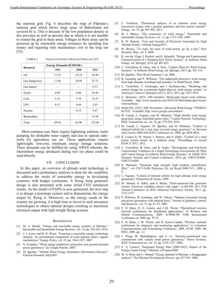 the national grid. Fig. 8 describes the map of Pakistan’s
national grid which shows large areas of Balochistan not
covered by it. This is because of the low population density in
this province as well as poverty due to which it is not feasible
to extend the grid in these areas. Villages in these areas can be
powered up by renewable energy resources by spending less
money and requiring only maintenance cost in the long run
[33].
TABLE I. PAKISTAN ENERGY DEMAND FORECAST [27]
Resource
Energy Demand (M.MTOE)
1992 2008 2022
Oil 11.53 19.18 24.49
Gas Indigenous 11.68 29.88 25.72
Gas Import - - 8.57
Hydel 4.49 6.86 24.49
Coal 2.10 5.79 18.37
LPG 0.15 0.44 2.45
Nuclear - 0.75 3.67
Renewables - - 14.70
Total 29.94 62.90 122.46
Most common uses there require lightening solution, water
pumping for drinkable water supply and also to operate tube-
wells for agriculture use etc. These applications require
lightweight, low-cost, minimum energy storage solutions.
These demands can be fulfilled by using AWES whereby the
intermittent energy produced during reel out phase could be
used directly.
VII. CONCLUSION
In this paper, an overview of altitude wind technology is
discussed and a preliminary analysis is done for the suitability
to address the needs of renewable energy in developing
countries with budget constraints. A flying wing generator
design is also presented with some initial CFD simulation
results. As the model of FlyPG is now generated, the next step
is to design a prototype system and to demonstrate the energy
output by flying it. Moreover, as the energy needs in the
country are growing, it is high time to invest in such aerospace
technologies to obtain optimal designs resulting in maximum
electrical output with light weight flying systems.
REFERENCES
[1] M. A. Sheikh, "Energy and renewable energy scenario of Pakistan,"
Renewable and Sustainable Energy Reviews, vol. 14, pp. 354-363, 2010.
[2] J. I. Lewis and R. H. Wiser, "Fostering a renewable energy technology
industry: An international comparison of wind industry policy support
mechanisms," Energy Policy, vol. 35, pp. 1844-1857, 2007.
[3] G. Kingsley, "Wind energy production using kites and ground mounted
power generators," ed: Google Patents, 2003.
[4] M. lppolito, "Altitude Wind Energy Generation (Information Dossier),"
KiteGen Research, Italy2007.
[5] L. Goldstein, "Theoretical analysis of an airborne wind energy
conversion system with a ground generator and fast motion transfer,"
Energy, vol. 55, pp. 987-995, 2013.
[6] M. I. Blanco, "The economics of wind energy," Renewable and
Sustainable Energy Reviews, vol. 13, pp. 1372-1382, 2009.
[7] B. W. Roberts, "Cost and Security of Electricity Generated by High
Altitude Winds," Altitude Energy2012.
[8] M. Brooks, "To make the most of wind power, go fly a kite," New
Scientist, May, vol. 5, 2008.
[9] R. van der Vlugt, J. Peschel, and R. Schmehl, "Design and Experimental
Characterization of a Pumping Kite Power System," in Airborne Wind
Energy, ed: Springer, 2014, pp. 403-425.
[10] C. Vermillion, B. Glass, and A. Rein, "Lighter-Than-Air Wind Energy
Systems," in Airborne Wind Energy, ed: Springer, 2013, pp. 501-514.
[11] M. Ippolito, "Kite Wind Generator," ed, 2006.
[12] B. Lansdorp and P. Williams, "The laddermill-innovative wind energy
from high altitudes in holland and australia," in Wind Power, 2006.
[13] C. Vermillion, T. Grunnagle, and I. Kolmanovsky, "Modeling and
control design for a prototype lighter-than-air wind energy system," in
American Control Conference (ACC), 2012, 2012, pp. 5813-5818.
[14] G. Mortimer. (2014, 29th October). Multicopter based wind turbines.
Available: http://www.suasnews.com/2010/10/2464/multicopter-based-
wind-turbines/
[15] MAKANI. (2013, 20th November). Advanced Wind Energy "ENERGY
KITES". Available: http://www.google.com/makani/
[16] M. Canale, L. Fagiano, and M. Milanese, "High altitude wind energy
generation using controlled power kites," Control Systems Technology,
IEEE Transactions on, vol. 18, pp. 279-293, 2010.
[17] M. Canale, L. Fagiano, M. Ippolito, and M. Milanese, "Control of
tethered airfoils for a new class of wind energy generator," in Decision
and Control, 2006 45th IEEE Conference on, 2006, pp. 4020-4026.
[18] R. Lozano Jr, M. Alamir, J. Dumon, and A. Hably, "Control of a wind
power system based on a tethered wing," Proceedings of second
EGNCA 2012, 2012.
[19] C. Vermillion, B. Glass, and B. Szalai, "Development and Full-Scale
Experimental Validation of a Rapid Prototyping Environment for Plant
and Control Design of Airborne Wind Energy Systems," in ASME 2014
Dynamic Systems and Control Conference, 2014, pp. V002T18A001-
V002T18A001.
[20] R. Marissen, "Dyneema high strength, high modulus polyethylene
fiber," vol. CIS YA100, Dyneema, Ed., ed: Royal DSM N.V., 2008, p.
4.
[21] L. Fagiano, "Control of tethered airfoils for high–altitude wind energy
generation," Politecnico di Torino, 2009.
[22] M. Ahmed, A. Hably, and S. Bacha, "Grid-connected kite generator
system: Electrical variables control with mppt," in IECON 2011-37th
Annual Conference on IEEE Industrial Electronics Society, 2011, pp.
3152-3157.
[23] P. Williams, B. Lansdorp, and W. Ockesl, "Optimal crosswind towing
and power generation with tethered kites," Journal of guidance, control,
and dynamics, vol. 31, pp. 81-93, 2008.
[24] Z. H. Khan, D. G. Catalot, and J.-M. Thiriet, "Hierarchical wireless
network architecture for distributed applications," in Wireless and
Mobile Communications, 2009. ICWMC'09. Fifth International
Conference on, 2009, pp. 70-75.
[25] Z. H. Khan, J. M. Thiriet, and D. Genon-Catalot, "Wireless network
architecture for diagnosis and monitoring applications," in Consumer
Communications and Networking Conference, 2009. CCNC 2009. 6th
IEEE, 2009, pp. 1-2.
[26] J. Wang, M. Shahidehpour, and Z. Li, "Security-constrained unit
commitment with volatile wind power generation," Power Systems,
IEEE Transactions on, vol. 23, pp. 1319-1327, 2008.
[27] E. A. Council, "Integrated Energy Plan (2009-2022), Report of the
Energy Expert Group " Ministry of Finance2009.
[28] M. A. Khan and U. Ahmad, "Energy demand in Pakistan: a disaggregate
analysis," The Pakistan Development Review, pp. 437-455, 2008.
29
Fourth International Conference on Aerospace Science & Engineering (ICASE 2015) Proceedings
 