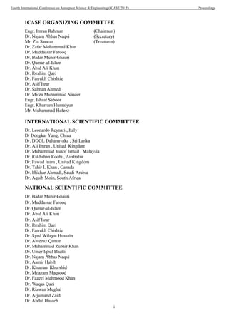 i
ICASE ORGANIZING COMMITTEE
Engr. Imran Rahman (Chairman)
Dr. Najam Abbas Naqvi (Secretary)
Mr. Zia Sarwar (Treasurer)
Dr. Zafar Mohammad Khan
Dr. Muddassar Farooq
Dr. Badar Munir Ghauri
Dr. Qamar-ul-Islam
Dr. Abid Ali Khan
Dr. Ibrahim Qazi
Dr. Farrukh Chishtie
Dr. Asif Israr
Dr. Salman Ahmed
Dr. Mirza Muhammad Naseer
Engr. Ishaat Saboor
Engr. Khurram Humaiyun
Mr. Muhammad Hafeez
INTERNATIONAL SCIENTIFIC COMMITTEE
Dr. Leonardo Reynari , Italy
Dr Dongkai Yang, China
Dr. DDGL Dahanayaka , Sri Lanka
Dr. Ali Imran , United Kingdom
Dr. Muhammad Yusof Ismail , Malaysia
Dr. Rakhshan Roohi , Australia
Dr. Fawad Inam , United Kingdom
Dr. Tahir I. Khan , Canada
Dr. Iftikhar Ahmad , Saudi Arabia
Dr. Aquib Moin, South Africa
NATIONAL SCIENTIFIC COMMITTEE
Dr. Badar Munir Ghauri
Dr. Muddassar Farooq
Dr. Qamar-ul-Islam
Dr. Abid Ali Khan
Dr. Asif Israr
Dr. Ibrahim Qazi
Dr. Farrukh Chishtie
Dr. Syed Wilayat Hussain
Dr. Ahtezaz Qamar
Dr. Muhammad Zubair Khan
Dr. Umer Iqbal Bhatti
Dr. Najam Abbas Naqvi
Dr. Aamir Habib
Dr. Khurram Khurshid
Dr. Moazam Maqsood
Dr. Fazeel Mehmood Khan
Dr. Waqas Qazi
Dr. Rizwan Mughal
Dr. Arjumand Zaidi
Dr. Abdul Haseeb
Fourth International Conference on Aerospace Science & Engineering (ICASE 2015) Proceedings
 