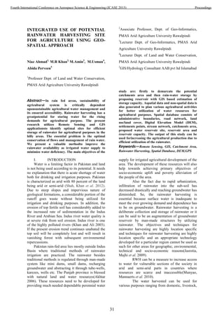 INTEGRATED USE OF POTENTIAL
RAINWATER HARVESTING SITE
FOR AGRICULTURE USING GEO-
SPATIAL APPROACH
Niaz Ahmad1,
M.R Khan2,
M.Amin3
, M.Usman4
,
Abida Perveen5
1
Professor Dept. of Land and Water Conservation,
PMAS Arid Agriculture University Rawalpindi
2
Associate Professor, Dept. of Geo-Informatics,
PMAS Arid Agriculture University Rawalpindi
3
Lecturer Dept. of Geo-Informatics, PMAS Arid
Agriculture University Rawalpindi
4
Lecturer Dept. of Land and Water Conservation,
PMAS Arid Agriculture University Rawalpindi
5
GIS/Hydrology Consultant AAB pvt ltd Islamabad
Abstract—In rain fed areas, sustainability of
agricultural system is critically dependent
uponsustainable agricultural water management and
its ensured accessibility. Rainwater harvesting has a
greatpotential for storing water for the rising
demands for agricultural purpose. The present
research utilizes Remote Sensing and GIS
applicationsto identify optimal sites for efficient
storage of rainwater for agricultural purposes in the
hilly areas. The essential problem is the optimal
conservation of flows and management of rain water.
We present a valuable methodto improve the
rainwater availability as irrigated water supply to
minimize water deficiency. The main objectives of the
study are: firstly to demarcate the potential
catchments area and then rain-water storage by
proposing reservoir with GIS based estimation of
storage capacity. Aspatial data and non-spatial data is
also generated to plan various agricultural activities
for better utilization of water resources for
agricultural purposes. Spatial database consists of
administrative boundaries, road network, land
use/land cover, Digital Elevation Model (DEM),
settlements points, stream network, catchments area,
proposed water reservoir site, reservoir area and
reservoir capacity. The output of this study can be
used forincreasing the agricultural production due to
efficient utilization of the rainwater.
Keywords—Remote Sensing, GIS, Catchment Area,
Rainwater Harvesting, Spatial Database, DEM,GPS
I. INTRODUCTION
Water is a limiting factor in Pakistan and land
is not being used according to its potential. It needs
no explanation that there is acute shortage of water
both for drinking and irrigation purposes. Pakistan
is characterized as arid with 80 percent of the land
being arid or semi-arid (Shah, Khan et al. 2012).
Due to steep slopes and impervious nature of
geological formations, a considerable portion of the
runoff goes waste without being utilized for
irrigation and drinking purposes. In addition, the
erosion of top fertile soil has considerably added to
the increased rate of sedimentation in the Indus
River and Arabian Sea. Indus river water quality is
at severe risk from soil erosion. Indus river is one
of the highly polluted rivers (Khan and Ali 2003).
If the present erosion trend continues unabated the
top soil will be completely lost and will result in
vanishing forest with subsequent environmental
repercussions.
Pakistan rain-fed area lies mostly outside Indus
Basin where traditional methods of rainwater
irrigation are practiced. The rainwater besides
traditional methods is regulated through man-made
system like mini dams, small dams, recharging
groundwater and abstracting it through tube-wells,
karezes, wells etc. The Punjab province is blessed
with natural land and water resources(Akhtar
2006). These resources need to be developed for
providing much needed dependable perennial water
supply for irrigated agricultural development of the
area. The development of these resources will also
help towards achieving primary objectives of
socio-economic uplift and poverty alleviation of
the people of the area.
Also the fact due to rapid urbanization,
infiltration of rainwater into the sub-soil has
decreased drastically and reaching groundwater has
diminished. So, the rainwater harvesting is
essential because surface water is inadequate to
meet the ever growing demand and dependence has
to be on groundwater. Rainwater harvesting is a
deliberate collection and storage of rainwater or it
can be said to be an augmentation of groundwater
reservoir by man-made structures by utilizing
rainwater. The objectives and techniques for
rainwater harvesting are highly location specific
and techniques for rainwater harvesting are highly
location specific and an appropriate technology
developed for a particular region cannot be used as
such for other areas for geographic, environmental,
technical and socio-economic reasons(Jasrotia,
Majhi et al. 2009).
RWH can be a measure to increase access
to water for vulnerable sections of the society in
arid and semi-arid parts in countries where
resources are scarce and inaccessible(Munyao,
Mannaerts et al. 2010).
The water harvested can be used for
various purposes ranging from domestic, livestock,
31
Fourth International Conference on Aerospace Science & Engineering (ICASE 2015) Proceedings
 