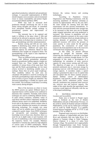 agricultural production, industrial and groundwater
recharge. A successful implementation of RWH
should integrate socio-economic and environmental
issues to ensure sustainability and protect fragile
ecosystems(Vohland and Barry 2009).
RWH may lead to increased food
production through minimizing the risk of crop
failure during droughts and floods. At watershed
level anticipated benefits include recharge to
groundwater systems and improvement of
environment.
The rainwater has to be captured and
made to infiltrate at the place where it falls and
should not be allowed to generate runoff. But, this
cannot be done at all places due to variations in soil
type, geomorphology and other related parameters.
Remote sensing and GIS are very much
helpful in identifying areas which are suitable of
rainwater harvesting. Different soil types have
different capacity for infiltration. Based on their
infiltration rates weights are assigned to them. The
geomorphology of the region is also important in
identifying suitable areas.
There are different hydro-geomorphologic
features with different groundwater potentials,
based on groundwater holding capacity weights are
assigned them too. These weights signify the
suitability of various forms of the same layer. Soil
type and the Hydro geomorphology are two main
criteria involved in identifying suitable areas of
recharge. Hence they are given equal weight-age.
Then suitability indices for each area are
calculated. GIS platform is used for overlaying soil
and hydro geomorphology maps and hence suitable
areas on basis of given weights are identified. The
discussed methodology is suitable for regions with
less rainfall. This technique would help in avoiding
water scarcity during droughts.
Most of the decisions on where to locate
the RWH systems are spatial. Different layers of
important factors will be needed to be combined to
determine their suitability. Normally multi-criteria
techniques are used in combining different factors.
In multi criteria evaluation, suitability values of
each factor and their relative importance weights of
different factors need to be established. Suitability
levels refer to the degree to which a certain value in
a given factor influences the location of a rainwater
harvesting technology. For example very steep
slopes will not be suitable areas for bench terraces
compared to gentle slopes. Some RWH techniques
are site-specific and sometimes indigenous
knowledge exists in those sites, therefore, there is a
need for an in depth study at such locations with
the aim of establishing a clear relationship between
the respective factors. For example, Makanya
watershed in Tanzania has relatively high adoption
of various types of RWH technologies. Which
make it an ideal site for studying the relationship
between the various factors and existing
technologies.
According to Population Census
Organization and Planning Commission, with the
increasing population of Pakistan estimated to
increase by approximately 50% by the year 2025,
the water needed for meeting food and fiber
requirements will also increase tremendously. To
meet with this increased demand water storages has
to be increased so that more area can be brought
under irrigated agriculture and crop production is
increased. This increase in population will put
additional substantive pressure on the scarce water
resources of Pakistan which are already deficient in
meeting demands of agriculture sector. These
additional resources will relieve the pressure of
water scarcity to some extent for the growing
population. By construction of small water
reservoir the local population near to the reservoirs
will benefit from irrigated agriculture activity.
In this study, we present efficient
approach to mitigate the rainwater while
conserving this floodwater to provide as irrigated
water supply to minimize drought threats. For The
uniqueness of this study is development of a
methodology for estimation of water reservoir
capacity by using remote sensing and GIS tools.
The objectives of paper are i. to demarcate the
potential catchments area ii. rain-water storage by
proposing reservoir with GIS based estimation of
storage capacity. A secondary output, a spatial
catalog is generated for plan to use its spatial data
and non-spatial data for future examine projects.
Spatial database consist of administrative
boundaries, road network, satellite imagery, DEM,
GPS points (GCP), settlements points, stream
network, catchments area, proposed water reservoir
site, reservoir area and reservoir capacity. The
output of this study describe that agricultural water
execution would approved efficiently with the use
of developed methodology.
II. MATERIAL AND METHOD
Location and Accessibility
Study area is located in Punjab region
which is bordered on the west of Khyber
Pakhtunkhwa and part of Balochistan Province; on
the north by Jammu & Kashmir and part of Khyber
Pakhtunkhwa; on the east by Indian part of Punjab
and on south by Sindh Province. It is globally
located between longitudes 690
30’ to 750
10’ E and
latitudes 270
42’ to 340
00’ N.
Proposed water reservoir is on SirriNullah,
which is tributary of AnkarNullah and joins Soan
River and ultimately falls into Indus River. It is
adjacent to Tamman village in Tehsil Talagang,
District Chakwal. It is about 2.5 miles from
Tamman village. The potential site is approachable
through TalagangTamman road. From Tamman
onwards there is 2 miles metalledand one mile
32
Fourth International Conference on Aerospace Science & Engineering (ICASE 2015) Proceedings
 