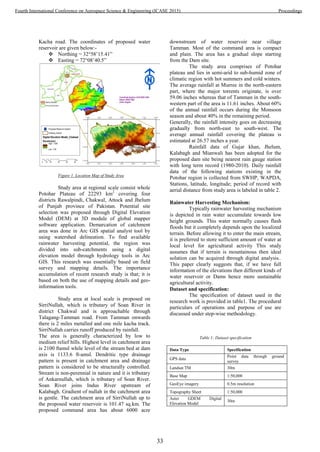 Kacha road. The coordinates of proposed water
reservoir are given below:-
 Northing = 32°58’15.41”
 Easting = 72°08’40.5”
Figure 1. Location Map of Study Area
Study area at regional scale consist whole
Potohar Plateau of 22293 km2
covering four
districts Rawalpindi, Chakwal, Attock and Jhelum
of Punjab province of Pakistan. Potential site
selection was proposed through Digital Elevation
Model (DEM) at 3D module of global mapper
software application. Demarcation of catchment
area was done in Arc GIS spatial analyst tool by
using watershed delineation. To find available
rainwater harvesting potential, the region was
divided into sub-catchments using a digital
elevation model through hydrology tools in Arc
GIS. This research was essentially based on field
survey and mapping details. The importance
accumulation of recent research study is that; it is
based on both the use of mapping details and geo-
information tools.
Study area at local scale is proposed on
SirriNullah, which is tributary of Soan River in
district Chakwal and is approachable through
Talagang-Tamman road. From Tamman onwards
there is 2 miles metalled and one mile kacha track.
SirriNullah carries runoff produced by rainfall.
The area is generally characterized by low to
medium relief hills. Highest level in catchment area
is 2100 ftamsl while level of the stream bed at dam
axis is 1133.6 ft-amsl. Dendritic type drainage
pattern is present in catchment area and drainage
pattern is considered to be structurally controlled.
Stream is non-perennial in nature and it is tributary
of Ankarnullah, which is tributary of Soan River.
Soan River joins Indus River upstream of
Kalabagh. Gradient of nullah in the catchment area
is gentle. The catchment area of SirriNullah up to
the proposed water reservoir is 101.47 sq.km. The
proposed command area has about 6000 acre
downstream of water reservoir near village
Tamman. Most of the command area is compact
and plain. The area has a gradual slope starting
from the Dam site.
The study area comprises of Potohar
plateau and lies in semi-arid to sub-humid zone of
climatic region with hot summers and cold winters.
The average rainfall at Murree in the north-eastern
part, where the major torrents originate, is over
59.06 inches whereas that of Tamman in the south-
western part of the area is 11.61 inches. About 60%
of the annual rainfall occurs during the Monsoon
season and about 40% in the remaining period.
Generally, the rainfall intensity goes on decreasing
gradually from north-east to south-west. The
average annual rainfall covering the plateau is
estimated at 26.57 inches a year.
Rainfall data of Gujar khan, Jhelum,
Kalabagh and Mianwali has been adopted for the
proposed dam site being nearest rain gauge station
with long term record (1980-2010). Daily rainfall
data of the following stations existing in the
Potohar region is collected from SWHP, WAPDA,
Stations, latitude, longitude; period of record with
aerial distance from study area is labeled in table 2.
Rainwater Harvesting Mechanism:
Typically rainwater harvesting mechanism
is depicted in rain water accumulate towards low
height grounds. This water normally causes flash
floods but it completely depends upon the localized
terrain. Before allowing it to enter the main stream,
it is preferred to store sufficient amount of water at
local level for agricultural activity This study
assumes that if terrain is mountainous then ideal
solution can be acquired through digital analysis..
This paper clearly suggests that, if we have full
information of the elevations then different kinds of
water reservoir or Dams hence more sustainable
agricultural activity.
Dataset and specification:
The specification of dataset used in the
research work is provided in table1. The procedural
particulars of operations and purpose of use are
discussed under step-wise methodology.
Table 1: Dataset specification
Data Type Specification
GPS data
Point data through ground
survey
Landsat TM 30m
Base Map 1:50,000
GeoEye imagery 0.5m resolution
Topography Sheet 1:50,000
Aster GDEM Digital
Elevation Model
30m
33
Fourth International Conference on Aerospace Science & Engineering (ICASE 2015) Proceedings
 