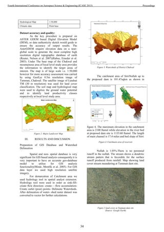 Hydrological Map 1:50,000
Climatic data Point base
Dataset accuracy and quality:
As the key procedure is prepared on
ASTER GDEM based Digital Elevation Model
(DEM), so data authenticity sketch would guide to
ensure the accuracy of output results. The
AsterGDEM enquire elevation data on a near-
global scale to generate the most complete high
resolution digital topographic database of earth
(Reuter, Nelson et al. 2007)(Rabus, Eineder et al.
2003). Under The base map of the Chakwal and
mountainous area of local level study area provides
the information to identify the target areas of
interest. The map is of large scale i.e. 1:50,000
however for more accuracy assessment was carried
by using GeoEye 0.5m resolution image of
Tamman, Chakwal. The satellite image of Landsat
TM (30 m resolution) was used for land cover
classification. The soil map and hydrological map
were used to digitize the ground water potential
and to identify land productivity classes
respectively at local level study area.
Figure 2. Major Landcover Map
III. RESULTS AND DISCUSSION
Preparation of GIS Database and Watershed
Delineation
Spatial and non- spatial database is very
significant for GIS based analysis consequently it is
very important to have an accurate geo-database
model to utilize for GIS analysis
functionality(Minár, Mentlík et al. 2005). For GIS
data layer we used high resolution satellite
imagery.
For demarcation of Catchment area we
used hydrology tool in spatial analyst extension.
Hydrology tool were used in order as sink-fill-
create flow direction- create- - flow accumulation-
Create outlet (pour) points- Delineate Watersheds.
After delineation of water- shed raster dataset was
converted to vector for further calculations.
Figure 3. Watersheds of District Chakwal
The catchment area of SirriNullah up to
the proposed dam is 101.47sqkm as shown in
figure 4. The maximum elevation in the catchment
area is 2100 ftamsl while elevation in the river bed
at proposed dam site is 1133.60 ftamsl. The length
of main channel is 17.4 miles and bed slope of Sirri
Figure 4. Catchment area of reservoir
Nullah is 1.05%.There is no perennial
runoff in the nullah. The stream shows a dendritic
stream pattern that is favorable for the surface
runoff produced from rainfall. Map showing land
cover stream meandering at Tamman dam site.
Figure 5.land cover at Tamman dam site
(Source: Google Earth)
34
Fourth International Conference on Aerospace Science & Engineering (ICASE 2015) Proceedings
 
