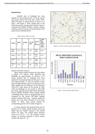 Rainfall Data
Rainfall data of Kalabagh has been
adopted for the proposed dam site being nearest
rain gauge station with long term record (1987-
2004). Location of climate station is shown in in
table 2 and figure 6. Daily rainfall data of the
following stations existing in the Potohar region is
collected from SWHP, WAPDA. Stations, easting,
northing, period of record with aerial distance from
project area is tabulated below.
Table2 Climatic Stations Location
Station
Eastin
g
Northin
g
EL.(fta
msl)
Period
of
Record
Aerial
Dist.
from
Project
Area
(miles)
Gujar
Khan
330
15 730
18 1476
1962-
2004
68.35
Jhelum 320
56 730
43 755
1961-
2010
92.31
Kalaba
gh
320
57 710
33 702
1987-
2004
31
Mianw
ali
320
35 710
31 620
1962-
1979
43.5
Details of Rainfall Analysis
Mean annual rainfall at Jhelum & Gujar Khan
is higher (>32 inches), while Mianwali and
Kalabagh are approximately in between 15-19
inches. Rainfall data of Kalabagh have been
adopted for the proposed dam site because it is very
near (approximately 31 miles) & rainfall in these
areas are approximately same as in the project area.
Daily rainfall data for Mianwali for the period of
1962-1979, Gujar Khan for the period of 1980-
1986 and Kalabagh for the period of 1987-2004
have been collected from Surface Water Hydrology
Project (SWHP), WAPDA. Mean monthly rainfall
at Kalabagh being closest to proposed dam site is
computed for the period 1987-2004. Rainfall
analysis indicated that mean monthly rainfall for
project site varies from 0.26inches to 4.54 inches
(Figure 7) while mean annual rainfall for
corresponding period is 20.32 inches (Figure 8).
It clearly indicates that proposed dam site lies
between 15-25 inches rainfall contours which are
higher than the rainfall contours at the rainfall
station (19 inch). The rainfall factor therefore
comes to be 22/19 = 1.15. The rainfalls of these
stations are therefore adjusted to derive project
rainfall with factor of 1.15.
Figure 6. Location of climate station on Google map
Figure 7. Mean monthly rainfall (inches)
4.55
0.26
0.0
0.5
1.0
1.5
2.0
2.5
3.0
3.5
4.0
4.5
5.0
RAINFALL(INCHES)
MONTHS
MEAN MONTHLY RAINFALL
FOR TAMMAN DAM
35
Fourth International Conference on Aerospace Science & Engineering (ICASE 2015) Proceedings
 