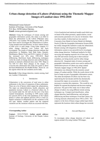 Urban change detection of Lahore (Pakistan) using the Thematic Mapper
Images of Landsat since 1992-2010
Muhammad Usman Saleem†
Institute of Geology, University of the Punjab.
P.O. Box, 54590 Lahore Pakistan.
Email: osman.geomatics@gmail.com
Abstract: Using the techniques of remote sensing and
geographic information system, this study is an effort to
detect the urbanization in the Lahore (Pakistan) since
1992-2010. Two Landsat TM images from 1992 to 2010
have been used to investigate the urbanization in Lahore.
Using unsupervised classification, we have maked classes
of land cover in each image. Using Erdas imagine 9.2
urban change detection over Lahore has been
investigated. The results of change detection indicate that
urbanization in Shahdera, Kala Shah Kako, Kamoki,
Sheikhopura, Bharia Town and D.H.A regions of Lahore
has increased over 20% since 1992-2010. Band
differencing, Red-Green bands differencing techniques
verify the results of change detection and confirmed these
pockets as intensely urbanized areas since 1992. Maps in
Arc GIS 9.3 show these changes in the images. To
overcome this urbanization this study also guide us about
the Karol,Mohalanwal, Kot Radha Kishan , Kasur etc are
the regions where the new residents can be make.
Keywords: Urban change detection, remote sensing, land
use, Landsat, Urbanization.
I. Introduction
Urbanization is the conversion of rural areas to urban
settlements in the form of expansion of these settlements.
There are a lot of factors which impact the urbanizations.
The major are industrializations, health, education, and
population increase. Lahore is a historical urban city. It
was located under the old wall city but now it has been
expand tremendously. According to 1998 census eighty
two percent (82%) of the total population of the Lahore
district is urban and eighteen percent (18%) is rural [1].
Spatial variations in urbanization are the variations in the
soil type, habitat, weather pattern and the temporal
variations are the variations which are occurred with time.
†Corresponding Author
Contact: +923217579429. Author postal address:
Institute of Geology, University of the Punjab, Lahore
Pakistan
A lot of analytical and statistical models used which was
on based of the urban geometry, spatial relation, social
and economic parameters of a city [2]. In literature there
was three models of urban land use was used (i)
Concentric Zone Model (ii) Sector Model (iii) Multiple
Nuclei.[3] But the Geographic Information System (GIS)
has totally changed the methods to study the urbanization.
Remote sensing with integration of Geographic
information system is now powerful tool to investigate
urban change detection. Traditional method of in field
surveying and mapping required a lot of time span. That
why GIS and remote sensing due to their technical
soundness, are being mostly used for urban change
detection [4]. Integrated study of remote sensing and
geographic information system were used to analyze the
urbanization process of Lahore city using Landsat
Thematic mapper images of 1992-2010. Spatial
information was obtained from the remotely sensed
images of Landsat satellite. While the results shown in the
form of maps are part of geographic information system.
The urban development of Lahore city has been very
rapid during the last decade and this has dramatically
increased the impact on ecosystems. It is therefore
necessary to monitor this expansion. This would be very
helpful for regional development and decision-making
processes. The goal of this study was to detect urban
change in Lahore city using different remote sensing
techniques e,g; Unsupervised classification , urban
change detection, band differencing and red-green
differencing and these techniques reveal that Lahore city
is facing intensely urbanization from 1992 to 2010. The
output is in the form of binary image (called map) which
represents the locations where urban change has occurred.
II. Aim and Objectives
Aim:
To investigate urban change detection of Lahore and
regions around it by using Landsat TM images.
38
Fourth International Conference on Aerospace Science & Engineering (ICASE 2015) Proceedings
 