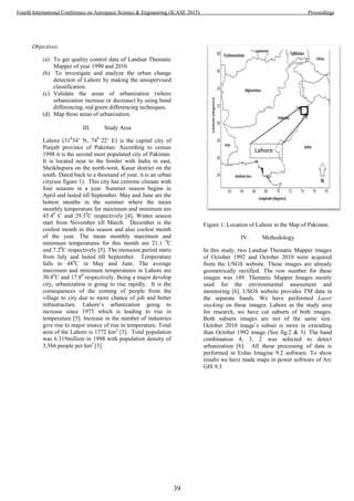 Objectives:
(a) To get quality control data of Landsat Thematic
Mapper of year 1990 and 2010.
(b) To investigate and analyze the urban change
detection of Lahore by making the unsupervised
classification.
(c) Validate the areas of urbanization (where
urbanization increase or decrease) by using band
differencing, red green differencing techniques.
(d) Map these areas of urbanization.
III. Study Area
Lahore (310
34’ N, 740
22’ E) is the capital city of
Punjab province of Pakistan. According to census
1998 it is the second most populated city of Pakistan.
It is located near to the border with India in east,
Sheikhupura on the north-west, Kasur district on the
south. Dated back to a thousand of year, it is an urban
city(see figure 1). This city has extreme climate with
four seasons in a year. Summer season begins in
April and lasted till September. May and June are the
hottest months in the summer where the mean
monthly temperature for maximum and minimum are
45.40
C and 29.30
C respectively [4]. Winter season
start from November till March. December is the
coolest month in this season and also coolest month
of the year. The mean monthly maximum and
minimum temperatures for this month are 21.1 0
C
and 7.20
C respectively [5]. The monsoon period starts
from July and lasted till September. Temperature
falls to 480
C in May and June. The average
maximum and minimum temperatures in Lahore are
30.80
C and 17.80
respectively. Being a major develop
city, urbanization is going to rise rapidly. It is the
consequences of the coming of people from the
village to city due to more chance of job and better
infrastructure. Lahore‘s urbanization going to
increase since 1973 which is leading to rise in
temperature [5]. Increase in the number of industries
give rise to major source of rise in temperature. Total
area of the Lahore is 1772 km2
[3]. Total population
was 6.319million in 1998 with population density of
3,566 people per km2
[3].
Figure 1: Location of Lahore in the Map of Pakistan.
IV. Methodology
In this study, two Landsat Thematic Mapper images
of October 1992 and October 2010 were acquired
from the USGS website. These images are already
geometrically rectified. The row number for these
images was 149. Thematic Mapper Images mostly
used for the environmental assessment and
monitoring [6]. USGS website provides TM data in
the separate bands. We have performed Layer
stacking on these images. Lahore as the study area
for research, we have cut subsets of both images.
Both subsets images are not of the same size.
October 2010 image’s subset is more in extending
than October 1992 image (See fig.2 & 3). The band
combination 4, 3, 2 was selected to detect
urbanization [6]. All these processing of data is
performed in Erdas Imagine 9.2 software. To show
results we have made maps in power software of Arc
GIS 9.3
Lahore
39
Fourth International Conference on Aerospace Science & Engineering (ICASE 2015) Proceedings
 