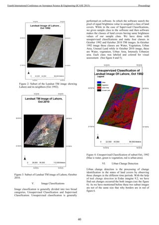 Figure 2: Subset of the Landsat TM image showing
Lahore and its neighbors (Oct 1992).
Figure 3: Subset of Landsat TM image of Lahore, October
2010.
V. Image Classifications
Image classification is generally divided into two broad
categories, Unsupervised Classification and Supervised
Classification. Unsupervised classification is generally
performed on software. In which the software search the
pixel of equal brightness value to assigned a class of land
covers. While in the case of Supervised Classifications,
we gives sample class to the software and then software
makes the classes of land covers having same brightness
values of our sample class. We have done with
unsupervised classifications and make four classes in
October 1992 and October 2010 TM images. In October
1992 image these classes are Water, Vegetation, Urban
Area, Unused Land while in October 2010 image, these
are Water, vegetation, Urban Area, Intensely Urbanize
area. Each class was labeled and colored for visual
assessment. (See figure 4 and 5)
Figure 4: Unsupervised Classification of subset Oct, 1992
(blue is water, green is vegetation, red is urban area).
VI. Urban Change Detection
Urban change detection is the processing of change
identification in the states of land covers by observing
these changes in the different time periods. With the help
of tool change detection in Erdas imagine 9.2, we have
find out changes occurred the both images (see the figure
6). As we have mentioned before these two subset images
are not of the same size that why borders are in red of
figure 6.
40
Fourth International Conference on Aerospace Science & Engineering (ICASE 2015) Proceedings
 