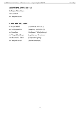 ii
EDITORIAL COMMITTEE
Dr. Najam Abbas Naqvi
Mr. Raza Butt
Mr. Waqas Ramzan
ICASE SECRETARIAT
Dr. Najam Abbas (Secretary ICASE 2015)
Mr. Zeeshan Fareed (Marketing and Publicity)
Mr. Raza Butt (Media and Public Relations)
Mr. Waqas Jilani Joiya (Logistics and Operations)
Mr. Muhammad Adeel (Graphic Designing)
Mr. Waqas Ramzan (Data Management)
Fourth International Conference on Aerospace Science & Engineering (ICASE 2015) Proceedings
 