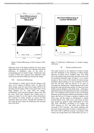 Figure 8: Band differencing of TM of Lahore (1992-
2010).
Light gray areas in the figure 8 indicate the areas where
urbanization has increased [3].This technique utilized the
differences in brightness value of one pixel to
corresponding pixel of another image. Neutral gray tune
in figure 8 black color represent zeros difference while
white has the maximum difference between the images.
VIII. Red-Green Differencing
This technique is widely used to find the change in the
areas of two images of different times. To detect the
urban change, open the most recent image (2010) in the
red band and old image (1992) in the green band. In the
Erdas Imagine 9.2, we swipe these two images.
Combination of red and green produce yellow color. But
the areas which have changed show reddish color in
image (see figure 9) are the regions where urbanization
has occurred. In remote sensing we cannot use hard
statements about any results. Through this technique we
also verify the areas where the urbanization has occurred
from 1992-2010.
Figure 9: Red-Green Differencing of Landsat Images
1992-2010.
IX. Results and Discussions
This study focused on the important of remote sensing
and GIS techniques in the analyzing of urban change
detection of Lahore and its neighbor cities. This study
shows that digital image processing and GIS can be used
for producing urbanized maps of Lahore. As in remote
sensing we have to rely on the number of remote sensing
techniques which leading us to one conclusion. We have
used the TM data with the interval of 18 years to
investigate the urbanizations. Change detection tell us that
during the study period urban sprawl of Lahore has been
shifted towards Shahdera, Kala Shah Kako , Sheikupura
and Kamoki where the urbanization has been increased by
20% . For validation of these results we have use the band
differencing and red-green differencing techniques which
shows that old city of Lahore is going to expand in the
urban areas and this pattern of urbanization is shifted
towards Bharia Town, Johar Town, and Chung. In these
areas people are going to make urbanization over than
20% from 1992-2010. According to [3] Lahore was
58977 hectares in 1972 and which now (2009) has
increased to 99173 hectares. Our results matching with
the results of previous study of Lahore’s urbanization of >
20% from 1990 to 2009 has occurred. According to 1998
Census, the average family size of the Lahore city was 7.1
Urbanization
42
Fourth International Conference on Aerospace Science & Engineering (ICASE 2015) Proceedings
 