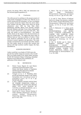 persons, but during 1998 to 2007, the urbanization rate
has increased against population [5].
X. Conclusions
This effort proved its usefulness in the present scenario of
rising trends of population of Lahore city. With the use of
remote sensing and GIS techniques, we have investigated
new pockets around the Lahore where the citizen makes
more residents and plots. Major areas which are facing
urbanization since 1990 are Kala Shah Kako,
Sheikhopura, Meridke, Bheria Town, Kamoki, Chungm
Raiwind, Shahdera and Johar Towns where urbanizations
from 18 years raised 0-20 % even more than 20%. This
study also guides us Karol,Mohalanwal , Kot Radha
Kishan ,Kasur are the regions where the Government can
plan new resident plots. We suggest that future study on
different land use/ land cover patterns of Lahore. Future
study should be undertaken the loss in the area under
decrease in natural vegetation and agriculture. This study
strongly recommend for Government and urban scholars
that such studies should be revised after nominal time
interval with high resolution satellite imagery like Spot,
QuickBird etc.
ACKNOWLEDGEMENT
Author would like to say thanks of USGS team who
provide him satellite images for research. Also I would
like to say thanks deeply to Dr. Najam Abbas, Secretary
ICASE 2015,Institute of Space Technology, Islamabad
Pakistan for providing his kind contribution, for
publication of this research work.
XI. REFERENCES
[1] District Census Reports for each District
containing General Description of the
District and Broad Analysis of Population
and Housing Data followed by detailed
statistical tables (1998-Census).
[2] Young,X. & Lo, C. P. 'Modelling urban
growth and landscape changes in the Atlanta
metropolitan area', international journal of
geographical science, vol. 17, no. 5, pp.
463,463-488, 2003.
[3] O. Riaz, 'URBAN CHANGE DETECTION
OF LAHORE (PAKISTAN) USING A
TIME SERIES OF SATELLITE IMAGES
SINCE 1972', ASIAN JOURNAL OF
NATURAL & APPLIED SCIENCES., vol. 2,
no. 4, pp. 101,102,103,104, 2013.
[4] Jensen and D. Cowen, 'Remote Sensing of
Urban Suburban Infrastructure and Socio-
economic Attribute', Photogrammetric
Engineering and Remote Sensing, vol. 65,
pp. 611-622, 1999.
V. Mesev, 'The Use of Census Data in
Urban Image Classification.',
Photogrammetric Engineering and Remote
Sensing, vol. 64, no. 5, pp. 431-438, 1998.
C. Lo and X. Yang, 'Drivers of land-use/
land-cover changes and dynamics modeling
for the Atlanta. Georgia Metropolitan Area.',
Photogrammetric Engineering and Remote
Sensing,, vol. 68, no. 10, pp. 1073–1082.,
2002.
[5] ureshi, S. Mahmood, A. S. Almas and R.
Irshad, 'MONITORING
SPATIOTEMPORAL AND MICRO-
LEVEL CLIMATIC VARIATIONS IN
LAHORE AND SUBRUBS USING
SATELLITE IMAGERY AND MULTI-
SOURCE DATA', Journal of Faculty of
Engineering & Technology, vol. 19, pp.
53,55, 2012.
[6] H. XU, X. WANG and G. XIAO, 'A
REMOTE SENSING AND GIS
INTEGRATED STUDY ON
URBANIZATION WITH ITS IMPACT ON
ARABLE LANDS: FUQING CITY,
FUJIAN PROVINCE, CHINA', LAND
DEGRADATION & DEVELOPMENT, vol.
11, p. 303, 2000.
43
Fourth International Conference on Aerospace Science & Engineering (ICASE 2015) Proceedings
 
