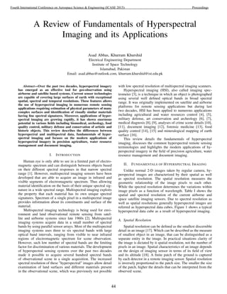 A Review of Fundamentals of Hyperspectral
Imaging and its Applications
Asad Abbas, Khurram Khurshid
Electrical Engineering Department
Institute of Space Technology
Islamabad, Pakistan
Email: asad.abbas@outlook.com, khurram.khurshid@ist.edu.pk
Abstract—Over the past two decades, hyperspectral imagery
has emerged as an effective tool for geo-observation using
airborne and satellite based systems. Current sensor technologies
are capable of covering large surfaces of earth with exceptional
spatial, spectral and temporal resolutions. These features allows
the use of hyperspectral imaging in numerous remote sensing
applications requiring estimation of physical parameters of many
complex surfaces and identiﬁcation of visually similar materials
having ﬁne spectral signatures. Moreover, applications of hyper-
spectral imaging are growing rapidly, it has shown enormous
potential in various ﬁelds including biomedical, archeology, food
quality control, military defense and conservation of artistic and
historic objects. This review describes the differences between
hyperspectral and multispectral data, fundamentals of hyper-
spectral imaging and focuses on the modern applications of
hyperspectral imagery in precision agriculture, water resource
management and document imaging.
I. INTRODUCTION
Human eye is only able to see in a limited part of electro-
magnetic spectrum and can distinguish between objects based
on their different spectral responses in that narrow spectral
range [1]. However, multispectral imaging sensors have been
developed that are able to acquire an image in infrared and
visible segments of electromagnetic spectrum. Thus allowing
material identiﬁcation on the basis of their unique spectral sig-
nature in a wide spectral range. Multispectral imaging exploits
the property that each material has its own unique spectral
signatures. Spectrum of a single pixel in a multispectral image
provides information about its constituents and surface of the
material.
Multispectral imaging technology is being used for envi-
ronment and land observational remote sensing from satel-
lite and airborne systems since late 1960s [2]. Multispectral
imaging systems acquire data in a small number of spectral
bands by using parallel sensor arrays. Most of the multispectral
imaging systems uses three to six spectral bands with large
optical band intervals, ranging from visible to near infrared
regions of electromagnetic spectrum for scene observation.
However, such low number of spectral bands are the limiting
factor for discrimination of various materials. The development
of hyperspectral sensing systems over the past two decades
made it possible to acquire several hundred spectral bands
of observational scene in a single acquisition. The increased
spectral resolution of these ”hyperspectral” images allow detail
examination of land surfaces and different materials present
in the observational scene, which was previously not possible
with low spectral resolution of multispectral imaging scanners.
Hyperspectral imaging (HSI), also called imaging spec-
trometer [3], is a technique in which an object is photographed
using several well deﬁned optical bands in broad spectral
range. It was originally implemented on satellite and airborne
platforms for remote sensing applications but during last
two decades, HSI has been applied to numerous applications
including agricultural and water resources control [4], [5],
military defense, art conservation and archeology [6], [7],
medical diagnosis [8], [9], analyses of crime scene details [10],
[11], document imaging [12], forensic medicine [13], food
quality control [14], [15] and mineralogical mapping of earth
surface [16].
This review details the fundamentals of hyperspectral
imaging, discusses the common hyperspectral remote sensing
terminologies and highlights the modern applications of hy-
perspectral imagery in the ﬁeld of precision agriculture, water
resource management and document imaging.
II. FUNDAMENTALS OF HYPERSPECTRAL IMAGING
Unlike normal 2-D images taken by regular camera, hy-
perspectral images are characterized by their spatial as well
as spectral resolution. The spatial resolution measures the
geometric relationship of the image pixels to each other.
While the spectral resolution determines the variations within
image pixels as a function of wavelength. Table I shows the
spatial and spectral resolution of the current airborne and
space satellite imaging sensors. Due to spectral resolution as
well as spatial resolutions generally hyperspectral images are
referred as hyperspectral data cubes. Figure 1 shows a typical
hyperspectral data cube as a result of hyperspectral imaging.
A. Spatial Resolution
Spatial resolution can be deﬁned as the smallest discernible
detail in an image [17]. Which can be described as the measure
of smallest object in an image, that can be distinguished as a
separate entity in the image. In practical situations clarity of
the image is dictated by it spatial resolution, not the number of
pixels in an image. Spatial characteristics of an image depends
on the design of imaging sensor in terms of its ﬁeld of view
and its altitude [18]. A ﬁnite patch of the ground is captured
by each detector in a remote imaging sensor. Spatial resolution
is inversely proportional to the patch size. The smaller the size
of the patch, higher the details that can be interpreted from the
observed scene.
44
Fourth International Conference on Aerospace Science & Engineering (ICASE 2015) Proceedings
 