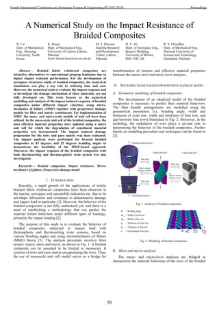 A Numerical Study on the Impact Resistance of
Braided Composites
X. Lei
Dept. of Mechanical
Eng., Hanyang
University, South
Korea
K. Hayat
Dept. of Mechanical Eng.,
University of Lahore, Lahore,
Pakistan
Email: khazar.hayat@me.uol.edu.pk
M. T. Hussain
Satellite Research
and Development
Center, Lahore,
Pakistan
H. T. Ali
Dept. of Aerospace Eng.,
Queen's Building,
University of Bristol,
BS8 1TR, UK
R. S. Choudhry
Dept. of Mechanical Eng.,
National University of
Science and Technology,
Islamabad, Pakistan
Abstract— Braided fabric reinforced composites are
attractive alternatives to conventional prepreg laminates due to
higher impact resistant performance. For the development of
aerospace structures made of braided composites, the numerical
simulations can play a key role in reducing time and cost.
However, the numerical tools to evaluate the impact response and
to investigate the damage mechanism of these materials, are not
fully developed yet. This work focuses on the numerical
modelling and analysis of the impact induced response of braided
composites under different impact velocities, using micro-
mechanics of failure (MMF) together with progressive damage
models for fibre and matrix constituents. For implementation of
MMF, the meso- and micro-scale models of unit cell have been
utilized. In the meso-scale unit cell of the braided composites, the
tows effective material properties were updated using a micro
unit cell for which the degradation of constituent material
properties was incorporated. The impact induced damage
progression for the tows and pure matrix was then evaluated.
The impact analyses were performed for bi-axial braided
composites at 45 degrees and 25 degrees braiding angles to
demonstrate the feasibility of the MMF-based approach.
Moreover, the impact response of the braided composites with
both thermosetting and thermos-plastic resin system was also
investigated.
Keywords— Braided composites, Impact resistance, Micro-
mechanics of failure, Progressive damage model
I. INTRODUCTION
Recently, a rapid growth of the applications of textile
braided fabric reinforced composites have been observed in
the marine, aerospace and automobile industries etc. due to its
net-shape fabrication and resistance to delamination damage
and impact load in particular [1]. However, the behavior of the
braided composites is not fully understood yet, and there is a
need of establishing a methodology that can predict the
material failure behaviors under different types of loadings,
primarily the impact loading [2].
The purpose of this study is to evaluate the behavior of
braided composites subjected to impact load with
thermoplastic and thermosetting resin systems, based on
various braiding angles and using micromechanics of failure
(MMF) theory [3]. The analysis procedure involves three
scopes: macro, meso and micro, as shown in Fig. 1. A braided
composite can be assumed to be limited to mesoscale. It
consists of tows and pure matrix encapsulating the tows. Thus,
the use of mesoscale unit cell model serves as a bridge for
transformation of stresses and effective material properties
between the macro level and micro level analyses.
II. MICROMECHANICS-BASED PROGRESSIVE DAMAGE MODEL
A. Geometric modeling of braided composites
The development of an idealized model of the braided
composites is necessary to predict their material behaviors.
The fiber bundle arrangements are modelled using the
geometrical parameters (i.e. braiding angle, width and
thickness of axial tow, width and thickness of bias tow, and
gap between bias tows) illustrated in Fig. 2. Moreover, in the
modeling, the undulation of tows plays a pivotal role in
determining the behavior of the braided composites. Further
details on modeling procedure and techniques can be found in
[2].
Fig. 1. Analysis of braided composites.
B. Meso and micro analyses
The meso- and micro-level analyses are bridged to
characterize the material behaviour of the tows of the braided
Fig. 2. Modeling of braided composites.
50
Fourth International Conference on Aerospace Science & Engineering (ICASE 2015) Proceedings
 